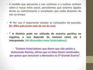 • A medida que passamos a nos conhecer e a realizar análises 
sobre o nosso meio social, percebemos que estamos ligados 
direta ou indiretamente a sociedades que estão distantes de 
nós no tempo. 
•  Por isso é importante estudar as civilizações do passado. 
(Ex. Olhar pela janela antes de sair de casa). 
• * A História pode ser utilizada de maneira positiva ou 
negativa, e isso depende da maneira como ela é 
interpretada. (Há discussões entre historiadores). 
• “Existem historiadores que dizem que não existiu o 
Holocausto Nazista, afirma que os fatos foram construídos 
por países que venceram a Alemanha na 2ª Grande Guerra”. 
 