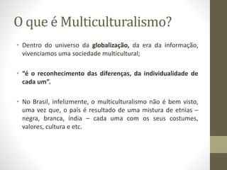 O que é Multiculturalismo? 
• Dentro do universo da globalização, da era da informação, 
vivenciamos uma sociedade multicultural; 
• “é o reconhecimento das diferenças, da individualidade de 
cada um”. 
• No Brasil, infelizmente, o multiculturalismo não é bem visto, 
uma vez que, o país é resultado de uma mistura de etnias – 
negra, branca, índia – cada uma com os seus costumes, 
valores, cultura e etc. 
 