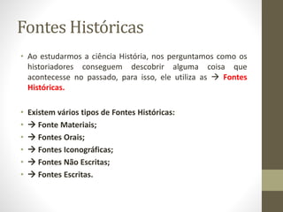 Fontes Históricas 
• Ao estudarmos a ciência História, nos perguntamos como os 
historiadores conseguem descobrir alguma coisa que 
acontecesse no passado, para isso, ele utiliza as  Fontes 
Históricas. 
• Existem vários tipos de Fontes Históricas: 
•  Fonte Materiais; 
•  Fontes Orais; 
•  Fontes Iconográficas; 
•  Fontes Não Escritas; 
•  Fontes Escritas. 
 