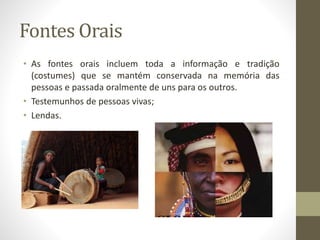 Fontes Orais 
• As fontes orais incluem toda a informação e tradição 
(costumes) que se mantém conservada na memória das 
pessoas e passada oralmente de uns para os outros. 
• Testemunhos de pessoas vivas; 
• Lendas. 
 