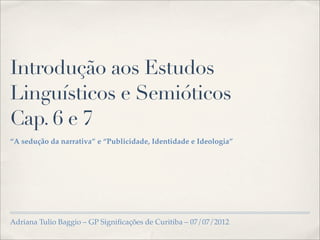 Introdução aos Estudos
Linguísticos e Semióticos
Cap. 6 e 7
“A sedução da narrativa” e “Publicidade, Identidade e Ideologia”




Adriana Tulio Baggio – GP Signiﬁcações de Curitiba – 07/07/2012
 
