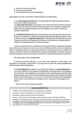 9
1. sincrônica versus diacrônica
2. teórica versus aplicada
3. microlingüística versus macrolingüística
Assustado (a) com os termos? Calma! Vamos às definições...
1. Uma descrição sincrônica de uma língua descreve esta língua tal qual ela se
encontra em determinada época.
Já a descrição diacrônica, preocupa-se com o desenvolvimento histórico da língua,
assim como as mudanças estruturais que nela ocorreram. Entretanto, atualmente,
essas duas abordagens tendem a uma convergência, por vezes, tornando-se
impossível separá-las.
2. A lingüística teórica objetiva a construção de uma teoria geral da estrutura da
língua ou a criação de um arcabouço teórico geral para descrição das línguas. Como
o próprio nome diz, a lingüística aplicada é a aplicação das descobertas e técnicas
do estudo científico da língua para fins práticos, principalmente na elaboração de
métodos de aperfeiçoamento do ensino da língua.
A título de esclarecimento, a distinção entre lingüística teórica e aplicada independe
das outras duas. Na prática, há pouca ou nenhuma diferença entre os termos lingüística
teórica e lingüística geral, visto que ambas partem do pressuposto de que o objetivo da
teórica é formular uma teoria satisfatória da estrutura da linguagem em geral. Quanto à
lingüística aplicada, observa-se que ela se vale tanto do aspecto geral quanto do descritivo.
Viu como não é tão complicado?
A terceira dicotomia refere-se a uma visão mais estreita ou mais ampla dos
propósitos da lingüística. Vale lembrar que estes termos ainda não estão estabelecidos
definitivamente na teoria lingüística.
3. A microlingüística se refere a uma visão mais restrita, e a macrolingüística, a
uma mais ampliada. Na concepção microlingüística, as línguas devem ser analisadas
em si mesmas e sem referência a sua função social, à maneira como são adquiridas
pelas crianças e aos mecanismos psicológicos que subjazem à produção e recepção
da fala. Como diria Saussure, “ em si e por si”. De forma mais ampla, a macrolingüística
trata de tudo o que é pertinente, de alguma forma seja qual for á linguagem e ás
línguas.
Assim temos como campo de atuação:
Fonética: o estudo dos diferentes sons empregados em linguagem;
Fonologia: o estudo dos padrões dos sons básicos de uma língua;
Morfologia: o estudo da estrutura interna das palavras;
Sintaxe: o estudo de como a linguagem combina palavras para formar frases gramaticais;
Semântica: ou semântica lexical, o estudo dos sentidos das frases e das palavras que a integram;
Lexicologia: o estudo do conjunto das palavras de um idioma, ramo de estudo que contribui para a
lexicografia, área de atuação dedicada à elaboração de dicionários, enciclopédias e outras obras
que descrevem o uso ou o sentido do léxico.
MICROLINGÜÍSTICA
 