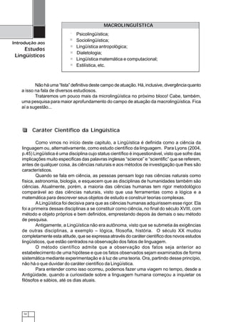 10
Introdução aos
Estudos
Lingüísticos
Não há uma “lista” definitiva deste campo de atuação. Há, inclusive, divergência quanto
a isso na fala de diversos estudiosos.
Trataremos um pouco mais da microlingüística no próximo bloco! Cabe, também,
uma pesquisa para maior aprofundamento do campo de atuação da macrolingüística. Fica
aí a sugestão...
MACROLINGUÍSTICA
Psicolingüística;
Sociolingüística;
Lingüística antropológica;
Dialetologia;
Lingüística matemática e computacional;
Estilística, etc.
Como vimos no início deste capitulo, a Lingüística é definida como a ciência da
linguagem ou, alternativamente, como estudo científico da linguagem. Para Lyons (2004,
p.45) Lingüística é uma disciplina cujo status científico é inquestionável, visto que sofre das
implicações muito especificas das palavras inglesas “science” e “scientific” que se referem,
antes de qualquer coisa, às ciências naturais e aos métodos de investigação que lhes são
característicos.
Quando se fala em ciência, as pessoas pensam logo nas ciências naturais como
física, astronomia, biologia, e esquecem que as disciplinas de humanidades também são
ciências. Atualmente, porém, a maioria das ciências humanas tem rigor metodológico
comparável ao das ciências naturais, visto que usa ferramentas como a lógica e a
matemática para descrever seus objetos de estudo e construir teorias complexas.
ALingüística foi decisiva para que as ciências humanas adquirissem esse rigor. Ela
foi a primeira dessas disciplinas a se constituir como ciência, no final do século XVIII, com
método e objeto próprios e bem definidos, emprestando depois às demais o seu método
de pesquisa.
Antigamente, a Lingüística não era autônoma, visto que se submetia às exigências
de outras disciplinas, a exemplo – lógica, filosofia, história. O século XX mudou
completamente esta atitude, que se expressa através do caráter científico dos novos estudos
lingüísticos, que estão centrados na observação dos fatos de linguagem.
O método científico admite que a observação dos fatos seja anterior ao
estabelecimento de uma hipótese e que os fatos observados sejam examinados de forma
sistemática mediante experimentação e à luz de uma teoria. Ora, partindo desse princípio,
não há o que duvidar do caráter científico da Lingüística.
Para entender como isso ocorreu, podemos fazer uma viagem no tempo, desde a
Antigüidade, quando a curiosidade sobre a linguagem humana começou a inquietar os
filósofos e sábios, até os dias atuais.
Caráter Científico da Lingüística
 