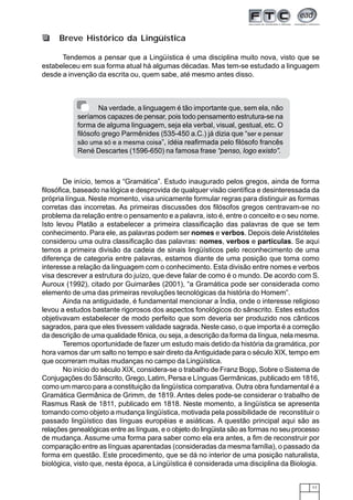11
Tendemos a pensar que a Lingüística é uma disciplina muito nova, visto que se
estabeleceu em sua forma atual há algumas décadas. Mas tem-se estudado a linguagem
desde a invenção da escrita ou, quem sabe, até mesmo antes disso.
Breve Histórico da Lingüística
De início, temos a “Gramática”. Estudo inaugurado pelos gregos, ainda de forma
filosófica, baseado na lógica e desprovida de qualquer visão científica e desinteressada da
própria língua. Neste momento, visa unicamente formular regras para distinguir as formas
corretas das incorretas. As primeiras discussões dos filósofos gregos centravam-se no
problema da relação entre o pensamento e a palavra, isto é, entre o conceito e o seu nome.
Isto levou Platão a estabelecer a primeira classificação das palavras de que se tem
conhecimento. Para ele, as palavras podem ser nomes e verbos. Depois dele Aristóteles
considerou uma outra classificação das palavras: nomes, verbos e partículas. Se aqui
temos a primeira divisão da cadeia de sinais lingüísticos pelo reconhecimento de uma
diferença de categoria entre palavras, estamos diante de uma posição que toma como
interesse a relação da linguagem com o conhecimento. Esta divisão entre nomes e verbos
visa descrever a estrutura do juízo, que deve falar de como é o mundo. De acordo com S.
Auroux (1992), citado por Guimarães (2001), “a Gramática pode ser considerada como
elemento de uma das primeiras revoluções tecnológicas da história do Homem”.
Ainda na antiguidade, é fundamental mencionar a Índia, onde o interesse religioso
levou a estudos bastante rigorosos dos aspectos fonológicos do sânscrito. Estes estudos
objetivavam estabelecer de modo perfeito que som deveria ser produzido nos cânticos
sagrados, para que eles tivessem validade sagrada. Neste caso, o que importa é a correção
da descrição de uma qualidade fônica, ou seja, a descrição da forma da língua, nela mesma.
Teremos oportunidade de fazer um estudo mais detido da história da gramática, por
hora vamos dar um salto no tempo e sair direto daAntiguidade para o século XIX, tempo em
que ocorreram muitas mudanças no campo da Lingüística.
No início do século XIX, considera-se o trabalho de Franz Bopp, Sobre o Sistema de
Conjugações do Sânscrito, Grego, Latim, Persa e Línguas Germânicas, publicado em 1816,
como um marco para a constituição da lingüística comparativa. Outra obra fundamental é a
Gramática Germânica de Grimm, de 1819. Antes deles pode-se considerar o trabalho de
Rasmus Rask de 1811, publicado em 1818. Neste momento, a lingüística se apresenta
tomando como objeto a mudança lingüística, motivada pela possibilidade de reconstituir o
passado lingüístico das línguas européias e asiáticas. A questão principal aqui são as
relações genealógicas entre as línguas, e o objeto do lingüista são as formas no seu processo
de mudança. Assume uma forma para saber como ela era antes, a fim de reconstruir por
comparação entre as línguas aparentadas (consideradas da mesma família), o passado da
forma em questão. Este procedimento, que se dá no interior de uma posição naturalista,
biológica, visto que, nesta época, a Lingüística é considerada uma disciplina da Biologia.
Na verdade, a linguagem é tão importante que, sem ela, não
seríamos capazes de pensar, pois todo pensamento estrutura-se na
forma de alguma linguagem, seja ela verbal, visual, gestual, etc. O
filósofo grego Parmênides (535-450 a.C.) já dizia que “ser e pensar
são uma só e a mesma coisa”, idéia reafirmada pelo filósofo francês
René Descartes (1596-650) na famosa frase “penso, logo existo”.
 