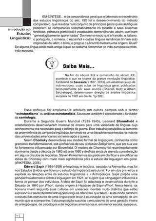 12
Introdução aos
Estudos
Lingüísticos
EM SÍNTESE... é de concordância geral que o fato mais extraordinário
dos estudos lingüísticos do séc. XIX foi o desenvolvimento do método
comparativo, que resultou num conjunto de princípios pelos quais as línguas
poderiam se comparadas sistematicamente no tocante a seus sistemas
fonéticos, estrutura gramatical e vocabulário, demonstrando, assim, que eram
“genealogicamente aparentadas” Do mesmo modo que o francês, o italiano,
o português, o romeno, o espanhol e outras línguas românicas tinham sido
originadas do latim; o latim, o grego e o sânscrito tiveram uma origem. Qual?
De alguma língua ainda mais antiga à qual se costuma denominar de indo-europeu ou proto-
indo-europeu.
Esse enfoque foi amplamente adotado em outros campos sob o termo
“estruturalismo” ou análise estruturalista. Saussure também é considerado o fundador
da semiologia.
Durante a Segunda Guerra Mundial (1939-1945), Leonard Bloomfield e
colaboradores desenvolveram material de ensino para uma variedade de línguas cujo
conhecimento era necessário para o esforço de guerra. Este trabalho possibilitou o aumento
da proeminência do campo da lingüística, tornando-se uma disciplina reconhecida na maioria
das universidades americanas somente após a guerra.
Noam Chomsky desenvolveu seu modelo formal de linguagem, conhecida como
gramática transformacional, sob a influência de seu professor Zellig Harris, que por sua vez
foi fortemente influenciado por Bloomfield. O modelo de Chomsky foi reconhecidamente
dominante desde a década de 1960 até a de 1980 e desfruta ainda de elevada consideração
em alguns círculos de lingüistas. Steven Pinker tem se ocupado em clarificar e simplificar as
idéias de Chomsky com muito mais significância para o estudo da linguagem em geral.
(WIKPÉDIA, 2005)
Edward Sapir (1884-1939) antropólogo e lingüista, nascido na Alemanha, mas foi
nos Estados Unidos que liderou o estudo da lingüística estrutural. Foi um dos primeiros a
explorar as relações entre os estudos lingüísticos e a Antropologia. Sapir propôs uma
perspectiva alternativa sobre a linguagem em 1921, ao sugerir que a linguagem influencia a
forma de pensar dos indivíduos. A idéia de Sapir foi adaptada e desenvolvida durante a
Década de 1940 por Whorf, dando origem à Hipótese de Sapir-Whorf. Nesta teoria, os
homens vivem segundo suas culturas em universos mentais muito distintos que estão
expressos (e talvez determinados) pelas línguas diferentes que falam. Deste modo, também
o estudo das estruturas de uma língua pode levar à elucidação de uma concepção de um
mundo que a acompanhe. Esta proposição suscitou o entusiasmo de uma geração inteira
de antropólogos, de psicólogos e de lingüistas americanos e, em menor escala, europeus,
No fim do século XIX e comecinho do século XX,
acontece o que se chama da grande revolução lingüística.
Ferdinand de Saussure, (1857 -1913), um estudioso suíço de
indo-europeu, cujas aulas de lingüística geral, publicadas
postumamente por seus alunos (Charles Bally e Albert
Sechehaye), determinaram direção da análise lingüística
européia de 1920 em diante. *(p.306)
Saiba MaisSaiba MaisSaiba MaisSaiba MaisSaiba Mais...............
 