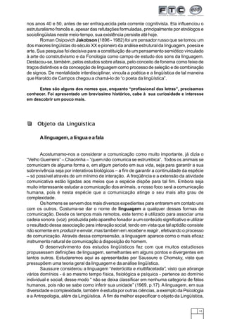 13
nos anos 40 e 50, antes de ser enfraquecida pela corrente cognitivista. Ela influenciou o
estruturalismo francês e, apesar das refutações formuladas, principalmente por etnólogos e
sociolingüistas neste meio-tempo, sua existência persiste até hoje.
Roman Osipovich Jakobson (1896 - 1982) foi um pensador russo que se tornou um
dos maiores lingüístas do século XX e pioneiro da análise estrutural da linguagem, poesia e
arte. Sua pesquisa foi decisiva para a constituição de um pensamento semiótico vinculado
à arte do construtivismo e da Fonologia como campo de estudo dos sons da linguagem.
Destacou-se, também, pelos estudos sobre afasia, pelo conceito de fonema como feixe de
traços distintivos e da concepção de linguagem como processo de seleção e de combinação
de signos. De mentalidade interdisciplinar, vincula a poética e a lingüística de tal maneira
que Haroldo de Campos chegou a chamá-lo de “o poeta da lingüística”.
Estes são alguns dos nomes que, enquanto “profissional das letras”, precisamos
conhecer. Foi apresentado um brevíssimo histórico, cabe à sua curiosidade e interesse
em descobrir um pouco mais.
A linguagem, a língua e a fala
Acostumamo-nos a considerar a comunicação como muito importante, já dizia o
“Velho Guerreiro” – Chacrinha – “quem não comunica se estrumbica”. Todos os animais se
comunicam de alguma forma e, em algum período em sua vida, seja para garantir a sua
sobrevivência seja por interativos biológicos – a fim de garantir a continuidade da espécie
– só possível através de um mínimo de interação. A freqüência e a extensão da atividade
comunicativa estão ligadas aos meios que a espécie dispõe para tal fim. Embora seja
muito interessante estudar a comunicação dos animais, o nosso foco será a comunicação
humana, pois é nesta espécie que a comunicação atinge o seu mais alto grau de
complexidade.
Os homens se servem dos mais diversos expedientes para entrarem em contato uns
com os outros. Costuma-se dar o nome de linguagem a qualquer dessas formas de
comunicação. Desde os tempos mais remotos, este termo é utilizado para associar uma
cadeia sonora (voz) produzida pelo aparelho fonador a um conteúdo significativo e utilizar
o resultado dessa associação para interação social, tendo em vista que tal aptidão consiste
não somente em produzir e enviar, mas também em receber e reagir , efetivando o processo
de comunicação. Através dessa compreensão, a linguagem aparece como o mais eficaz
instrumento natural de comunicação à disposição do homem.
O desenvolvimento dos estudos lingüísticos fez com que muitos estudiosos
propusessem definições de linguagem, semelhantes em alguns pontos e divergentes em
tantos outros. Estudaremos aqui as apresentadas por Saussure e Chomsky, visto que
pressupõem uma teoria geral da linguagem e da análise lingüística.
Saussure considerou a linguagem “heteróclita e multifacetada”, visto que abrange
vários domínios - é ao mesmo tempo física, fisiológica e psíquica - pertence ao domínio
individual e social; desse modo “ não se deixa classificar em nenhuma categoria de fatos
humanos, pois não se sabe como inferir sua unidade” (1969, p.17). A linguagem, em sua
diversidade e complexidade, também é estuda por outras ciências, a exemplo da Psicologia
e a Antropologia, além da Lingüística. A fim de melhor especificar o objeto da Lingüística,
Objeto da Lingüística
 