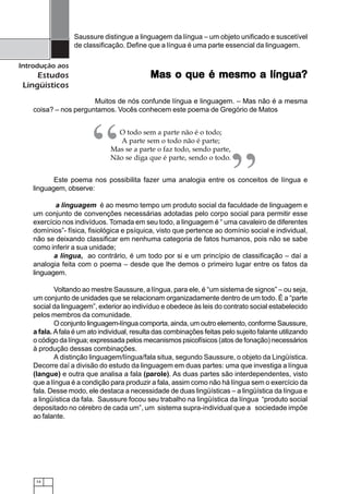 14
Introdução aos
Estudos
Lingüísticos
Saussure distingue a linguagem da língua – um objeto unificado e suscetível
de classificação. Define que a língua é uma parte essencial da linguagem.
Mas o que é mesmo a língua?Mas o que é mesmo a língua?Mas o que é mesmo a língua?Mas o que é mesmo a língua?Mas o que é mesmo a língua?
Muitos de nós confunde língua e linguagem. – Mas não é a mesma
coisa? – nos perguntamos. Vocês conhecem este poema de Gregório de Matos
O todo sem a parte não é o todo;
A parte sem o todo não é parte;
Mas se a parte o faz todo, sendo parte,
Não se diga que é parte, sendo o todo.
Este poema nos possibilita fazer uma analogia entre os conceitos de língua e
linguagem, observe:
a linguagem é ao mesmo tempo um produto social da faculdade de linguagem e
um conjunto de convenções necessárias adotadas pelo corpo social para permitir esse
exercício nos indivíduos. Tomada em seu todo, a linguagem é “ uma cavaleiro de diferentes
domínios”- física, fisiológica e psíquica, visto que pertence ao domínio social e individual,
não se deixando classificar em nenhuma categoria de fatos humanos, pois não se sabe
como inferir a sua unidade;
a língua, ao contrário, é um todo por si e um princípio de classificação – daí a
analogia feita com o poema – desde que lhe demos o primeiro lugar entre os fatos da
linguagem.
Voltando ao mestre Saussure, a língua, para ele, é “um sistema de signos” – ou seja,
um conjunto de unidades que se relacionam organizadamente dentro de um todo. É a “parte
social da linguagem”, exterior ao indivíduo e obedece às leis do contrato social estabelecido
pelos membros da comunidade.
O conjunto linguagem-língua comporta, ainda, um outro elemento, conforme Saussure,
a fala. Afala é um ato individual, resulta das combinações feitas pelo sujeito falante utilizando
o código da língua; expressada pelos mecanismos psicofísicos (atos de fonação) necessários
à produção dessas combinações.
A distinção linguagem/língua/fala situa, segundo Saussure, o objeto da Lingüística.
Decorre daí a divisão do estudo da linguagem em duas partes: uma que investiga a língua
(langue) e outra que analisa a fala (parole). As duas partes são interdependentes, visto
que a língua é a condição para produzir a fala, assim como não há língua sem o exercício da
fala. Desse modo, ele destaca a necessidade de duas lingüísticas – a lingüística da língua e
a lingüística da fala. Saussure focou seu trabalho na lingüística da língua “produto social
depositado no cérebro de cada um”, um sistema supra-individual que a sociedade impõe
ao falante.
“ ”
 