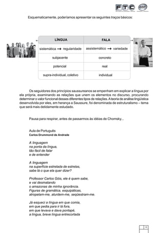 15
Esquematicamente, poderíamos apresentar os seguintes traços básicos:
Os seguidores dos princípios saussureanos se empenham em explicar a língua por
ela própria, examinando as relações que unem os elementos no discurso, procurando
determinar o valor funcional desses diferentes tipos de relações.Ateoria de análise lingüística
desenvolvida por eles, em herança a Saussure, foi denominada de estruturalismo – tema
que será mais detidamente estudado.
Pausa para respirar, antes de passarmos às idéias de Chomsky...
Aula de Português
Carlos Drummond de Andrade
A linguagem
na ponta da língua,
tão fácil de falar
e de entender
A linguagem
na superfície estrelada de estrelas,
sabe lá o que ela quer dizer?
Professor Carlos Góis, ele é quem sabe,
e vai desmatando
o amazonas de minha ignorância.
Figuras de gramática, esquipáticas,
atropelam-me, aturdem-me, seqüestram-me.
Já esqueci a língua em que comia,
em que pedia para ir lá fora,
em que levava e dava pontapé,
a língua, breve língua entrecortada
LÍNGUA FALA
subjacente concreto
potencial real
supra-individual, coletivo individual
variedadeassistemáticoregularidadesistemática
 