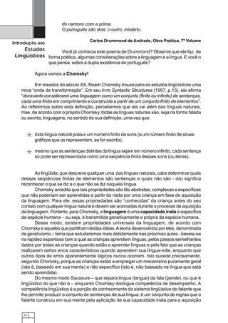 16
Introdução aos
Estudos
Lingüísticos
do namoro com a prima.
O português são dois; o outro, mistério.
Carlos Drummond de Andrade, Obra Poética, 7º Volume
Você já conhecia este poema de Drummond? Observe que ele faz, de
forma poética, algumas considerações sobre a linguagem e a língua. E você o
que pensa sobre a dupla existência do português?
Agora vamos a Chomsky!
Em meados do século XX, Noam Chomsky trouxe para os estudos lingüísticos uma
nova “onda de transformação”. Em seu livro Syntactic Structures (1957, p.13), ele afirma
“doravante considerarei uma linguagem como um conjunto (finito ou infinito) de sentenças,
cada uma finita em comprimento e construída a partir de um conjunto finito de elementos”.
Ao refletirmos sobre esta definição, percebemos que ela vai além das línguas naturais,
mas, de acordo com o próprio Chomsky, todas as línguas naturais são, seja na forma falada
ou escrita, linguagens, no sentido de sua definição, uma vez que:
toda língua natural possui um número finito de sons (e um número finito de sinais
gráficos que os representam, se for escrito);
mesmo que as sentenças distintas da língua sejam em número infinito, cada sentença
só pode ser representada como uma seqüência finita desses sons (ou letras).
Ao lingüista, que descreve qualquer uma das línguas naturais, cabe determinar quais
dessas seqüências finitas de elementos são sentenças e quais não são - isto significa
reconhecer o que se diz e o que não se diz naquela língua.
Chomsky acredita que tais propriedades são tão abstratas, complexas e específicas
que não poderiam ser aprendidas a partir do nada por uma criança em fase de aquisição
da linguagem. Para ele, essas propriedades são “conhecidas” da criança antes do seu
contato com qualquer língua natural e devem ser acionadas durante o processo de aquisição
da linguagem. Portanto, para Chomsky, a linguagem é uma capacidade inata e específica
da espécie humana – ou seja, é transmitida geneticamente e própria da espécie humana.
Desse modo, existem propriedades universais da linguagem, de acordo com
Chomsky e aqueles que partilham destas idéias.Ateoria desenvolvida por eles, denominada
de gerativismo – tema que estudaremos mais detidamente nas próximas aulas - baseia-se
na rapidez espantosa com a qual as crianças aprendem línguas, pelos passos semelhantes
dados por todas as crianças quando estão a aprender línguas e pelo fato que as crianças
realizarem certos erros característicos quando aprendem sua língua-mãe, enquanto que
outros tipos de erros aparentemente lógicos nunca ocorrem. Isto sucede precisamente,
segundo Chomsky, porque as crianças estão a empregar um mecanismo puramente geral
(isto é, baseado em sua mente) e não específico (isto é, não baseado na língua que está
sendo aprendida).
Do mesmo modo Saussure – que separa língua (langue) da fala (parole), ou que é
lingüístico do que não é – enquanto Chomsky distingue competência de desempenho. A
competência lingüística é a porção do conhecimento do sistema lingüístico do falante que
lhe permite produzir o conjunto de sentenças de sua língua: é um conjunto de regras que o
falante construiu em sua mente pela aplicação de sua capacidade inata para a aquisição
*
*
 