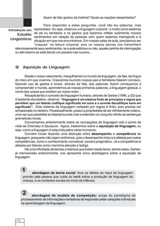 18
Introdução aos
Estudos
Lingüísticos
Quem de fato gostou da história? Quais as reações despertadas?
Para responder a estas perguntas, você não leu palavras, mas
expressões. Ou seja, observou a linguagem corporal - o modo como estamos
de pé ou sentados e os gestos que fazemos reflete sutilmente nossos
sentimentos em relação às pessoas com quem estamos interagindo e á
situação em que nos encontramos. Em nossas salas de aula, precisamos ser
“craques” na leitura corporal, pois os nossos alunos nos transmitem
silenciosamente seus sentimentos, se a aula está boa ou não, aquela carinha de interrogação
ou até mesmo se está dando um passeio nas nuvens...
Desde o nosso nascimento, mergulhamos no mundo da linguagem, da fala, da língua
do meio em que vivemos. Crescemos ouvindo nossos pais e familiares falarem conosco,
fazendo uso de gestos e sinais, através da fala, das palavras. Assim começamos a
compreender o mundo, aprendemos as nossas primeiras palavras, a linguagem gestual, o
nome das coisas que existem ao nosso redor...
Recapitulando o conceito de linguagem humana, através de Gerber (1996, p.52) que
é bastante elucidativo, observe: “linguagem é um sistema finito de princípios e regras que
permitem que um falante codifique significado em sons e o ouvinte decodifique sons em
significado”. Este sistema da linguagem norteado por regras é finito, pois precisa ser
armazenado no cérebro. Paradoxalmente, possui a propriedade de ser infinitamente criativo,
uma vez que possibilita ao falante/ouvinte criar e entender um conjunto infinito de sentenças
gramaticais novas.
Conversamos anteriormente sobre as concepções de linguagem sob o ponto de
vista de Chomsky e Saussure. Agora, trataremos sobre a aquisição da linguagem, ou
seja, como a linguagem é adquirida pelos seres humanos.
Convém iniciar fazendo uma distinção entre desempenho e competência de
linguagem, porquanto não sejam sinônimos, pois o desempenho inclui e é afetada por outras
competências, como o conhecimento conceitual, social e pragmático. Já a competência é
afetada por fatores como memória atenção e fadiga.
Há uma infinidade de teorias e teóricos que tratam deste tema, dentre estes, Gerber,
já mencionada anteriormente, nos apresenta cinco abordagens sobre a aquisição da
linguagem:
Aquisição da Linguagem
1 abordagem da teoria social: foca os efeitos do input de linguagem
provido pela pessoa que cuida do bebê sobre a produção de linguagem da
criança, e os contextos sociais do início da infância;
2 abordagem de modelo de competição: surge do paradigma de
processamento de informações e tentativas de responder pelas variações individuais
na aprendizagem da linguagem;
 