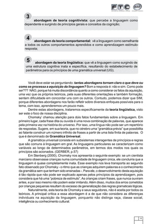 19
3
abordagem de teoria cognitivista: que percebe a linguagem como
dependente e surgindo de princípios gerais e conceitos da cognição;
4 abordagem da teoria comportamental: vê a linguagem como semelhante
a todos os outros comportamentos aprendidos e como aprendizagem estímulo-
resposta;
Você deve estar se perguntando: tantas abordagens tornam claro o que deve ou
como se processa a aquisição da linguagem? Bom a resposta é: não e sim. Como pode
ser??? NÃO, porque há muita discordância quanto a como considerar os fatos da aquisição,
uma vez que os próprios teóricos, pela suas diferentes orientações e também formação,
sentem dificuldade em concordar uns com os outros. Contudo, podemos dizer que SIM,
porque diferentes abordagens nos farão refletir sobre diversos enfoques possíveis para o
tema, com isso, aprenderemos um pouco mais.
Dentre estas abordagens, trataremos especificamente da teoria lingüística, visto
ser este o foco de nossa disciplina.
Chomsky’ chamou atenção para dois fatos fundamentais sobre a linguagem. Em
primeiro lugar, cada frase dita ou ouvida é uma nova combinação de palavras, que aparece
pela primeira vez na história do universo. Por isso, uma língua não pode ser um repertório
de respostas. Sugere, em sua teoria, que no cérebro uma “gramática prévia” que possibilita
ao falante construir um número infinito de frases a partir de uma lista finita de palavras. O
que é denominado de Gramática Universal.
A gramática universal consiste em subsistemas interagentes de princípios e regras
que são comuns à linguagem em gral. As linguagens particulares se caracterizam como
variáveis ao longo de determinados parâmetros, em termos dos modos nos quais os
princípios são acionados. (GERBER, p.57)
Em Stenberg (2000), Chomsky nos apresenta o seguinte exemplo: se um cientista
marciano observasse crianças numa comunidade de linguagem única, ele concluiria que a
linguagem é quase completamente inata. Esse exemplo nos leva transporta ao segundo
fato observado por Chomsky - o ritmo que as crianças adquirem palavras e o conhecimento
da gramática sem que tenham sido ensinadas -. Para ele, o desenvolvimento desta aquisição
é tão rápida que não pode ser explicado apenas pelos princípios da aprendizagem, pois
considera que há uma “pobreza de estímulo”.As crianças criam frases, que nunca ouviram
antes, e por isso mesmo não podem estar imitando.Além disso, muitos dos erros cometidos
por crianças pequenas resultam do excesso de generalização das regras gramaticais lógicas.
Naturalmente, esta teoria de Chomsky e seus seguidores, não é aceita por todos os
teóricos. A principal crítica a essa abordagem é a de que não considera as diferenças
individuais na aquisição da linguagem, porquanto não distinga raça, classe social,
inteligência ou conhecimento cultural.
5 abordagem da teoria lingüística: que vê a linguagem como surgindo de
uma estrutura cognitiva inata e específica, resultando do estabelecimento de
parâmetros para os princípios de uma gramática universal (UG).
 