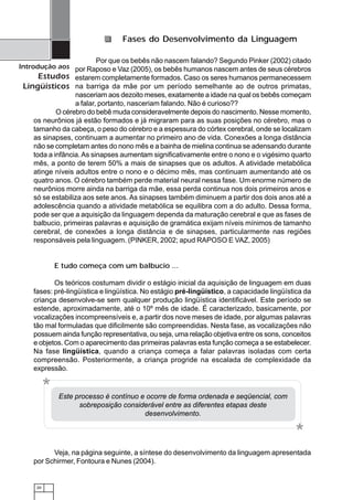 20
Introdução aos
Estudos
Lingüísticos
Por que os bebês não nascem falando? Segundo Pinker (2002) citado
por Raposo e Vaz (2005), os bebês humanos nascem antes de seus cérebros
estarem completamente formados. Caso os seres humanos permanecessem
na barriga da mãe por um período semelhante ao de outros primatas,
nasceriam aos dezoito meses, exatamente a idade na qual os bebês começam
a falar, portanto, nasceriam falando. Não é curioso??
O cérebro do bebê muda consideravelmente depois do nascimento. Nesse momento,
os neurônios já estão formados e já migraram para as suas posições no cérebro, mas o
tamanho da cabeça, o peso do cérebro e a espessura do córtex cerebral, onde se localizam
as sinapses, continuam a aumentar no primeiro ano de vida. Conexões a longa distância
não se completam antes do nono mês e a bainha de mielina continua se adensando durante
toda a infância.As sinapses aumentam significativamente entre o nono e o vigésimo quarto
mês, a ponto de terem 50% a mais de sinapses que os adultos. A atividade metabólica
atinge níveis adultos entre o nono e o décimo mês, mas continuam aumentando até os
quatro anos. O cérebro também perde material neural nessa fase. Um enorme número de
neurônios morre ainda na barriga da mãe, essa perda continua nos dois primeiros anos e
só se estabiliza aos sete anos. As sinapses também diminuem a partir dos dois anos até a
adolescência quando a atividade metabólica se equilibra com a do adulto. Dessa forma,
pode ser que a aquisição da linguagem dependa da maturação cerebral e que as fases de
balbucio, primeiras palavras e aquisição de gramática exijam níveis mínimos de tamanho
cerebral, de conexões a longa distância e de sinapses, particularmente nas regiões
responsáveis pela linguagem. (PINKER, 2002; apud RAPOSO E VAZ, 2005)
E tudo começa com um balbucio ...
Os teóricos costumam dividir o estágio inicial da aquisição de linguagem em duas
fases: pré-lingüística e lingüística. No estágio pré-lingüístico, a capacidade lingüística da
criança desenvolve-se sem qualquer produção lingüística identificável. Este período se
estende, aproximadamente, até o 10º mês de idade. É caracterizado, basicamente, por
vocalizações incompreensíveis e, a partir dos nove meses de idade, por algumas palavras
tão mal formuladas que dificilmente são compreendidas. Nesta fase, as vocalizações não
possuem ainda função representativa, ou seja, uma relação objetiva entre os sons, conceitos
e objetos. Com o aparecimento das primeiras palavras esta função começa a se estabelecer.
Na fase lingüística, quando a criança começa a falar palavras isoladas com certa
compreensão. Posteriormente, a criança progride na escalada de complexidade da
expressão.
Fases do Desenvolvimento da Linguagem
Veja, na página seguinte, a síntese do desenvolvimento da linguagem apresentada
por Schirmer, Fontoura e Nunes (2004).
Este processo é contínuo e ocorre de forma ordenada e seqüencial, com
sobreposição considerável entre as diferentes etapas deste
desenvolvimento.
*
*
 