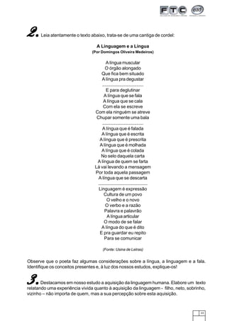 23
A Linguagem e a Língua
(Por Domingos Oliveira Medeiros)
A língua muscular
O órgão alongado
Que fica bem situado
A língua pra degustar
....................................
E para deglutinar
A língua que se fala
A língua que se cala
Com ela se escreve
Com ela ninguém se atreve
Chupar somente uma bala
....................................
A língua que é falada
A língua que é escrita
A língua que é prescrita
A língua que é molhada
A língua que é colada
No selo daquela carta
A língua de quem se farta
Lá vai levando a mensagem
Por toda aquela passagem
A língua que se descarta
...........................................
Linguagem é expressão
Cultura de um povo
O velho e o novo
O verbo e a razão
Palavra e palavrão
A língua articular
O modo de se falar
A língua do que é dito
E pra guardar eu repito
Para se comunicar
(Fonte: Usina de Letras)
Observe que o poeta faz algumas considerações sobre a língua, a linguagem e a fala.
Identifique os conceitos presentes e, à luz dos nossos estudos, explique-os!
Destacamos em nosso estudo a aquisição da linguagem humana. Elabore um texto
relatando uma experiência vivida quanto à aquisição da linguagem - filho, neto, sobrinho,
vizinho – não importa de quem, mas a sua percepção sobre esta aquisição.
3.3.3.3.3.
Leia atentamente o texto abaixo, trata-se de uma cantiga de cordel:2.2.2.2.2.
 