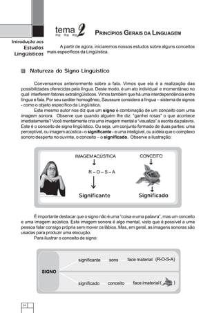 24
Introdução aos
Estudos
Lingüísticos
A partir de agora, iniciaremos nossos estudos sobre alguns conceitos
mais específicos da Lingüística.
PRINCÍPIOS GERAIS DA LINGUAGEM
Conversamos anteriormente sobre a fala. Vimos que ela é a realização das
possibilidades oferecidas pela língua. Deste modo, é um ato individual e momentâneo no
qual interferem fatores extralingüísticos. Vimos também que há uma interdependência entre
língua e fala. Por seu caráter homogêneo, Saussure considera a língua – sistema de signos
- como o objeto específico da Lingüística.
Este mesmo autor nos diz que um signo é combinação de um conceito com uma
imagem sonora. Observe que quando alguém lhe diz: “ganhei rosas” o que acontece
imediatamente? Você mentalmente cria uma imagem mental e “visualiza” a escrita da palavra.
Este é o conceito de signo lingüístico. Ou seja, um conjunto formado de duas partes: uma
perceptível, ou imagem acústica - o significante - e uma inteligível, ou a idéia que o complexo
sonoro desperta no ouvinte, o conceito – o significado. Observe a ilustração:
Natureza do Signo Lingüístico
É importante destacar que o signo não é uma “coisa e uma palavra”, mas um conceito
e uma imagem acústica. Esta imagem sonora é algo mental, visto que é possível a uma
pessoa falar consigo própria sem mover os lábios. Mas, em geral, as imagens sonoras são
usadas para produzir uma elocução.
Para ilustrar o conceito de signo:
significante
significado
face material
face imaterial
SIGNO
sons
conceito
(R-O-S-A)
( )
IMAGEMACÚSTICA CONCEITO
R – O – S – A
Significante Significado
 