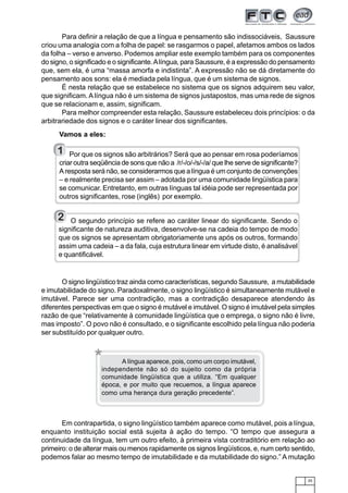 25
Para definir a relação de que a língua e pensamento são indissociáveis, Saussure
criou uma analogia com a folha de papel: se rasgarmos o papel, afetamos ambos os lados
da folha – verso e anverso. Podemos ampliar este exemplo também para os componentes
do signo, o significado e o significante.Alíngua, para Saussure, é a expressão do pensamento
que, sem ela, é uma “massa amorfa e indistinta”. A expressão não se dá diretamente do
pensamento aos sons: ela é mediada pela língua, que é um sistema de signos.
É nesta relação que se estabelece no sistema que os signos adquirem seu valor,
que significam. A língua não é um sistema de signos justapostos, mas uma rede de signos
que se relacionam e, assim, significam.
Para melhor compreender esta relação, Saussure estabeleceu dois princípios: o da
arbitrariedade dos signos e o caráter linear dos significantes.
Vamos a eles:
O signo lingüístico traz ainda como características, segundo Saussure, a mutabilidade
e imutabilidade do signo. Paradoxalmente, o signo lingüístico é simultaneamente mutável e
imutável. Parece ser uma contradição, mas a contradição desaparece atendendo às
diferentes perspectivas em que o signo é mutável e imutável. O signo é imutável pela simples
razão de que “relativamente à comunidade lingüística que o emprega, o signo não é livre,
mas imposto”. O povo não é consultado, e o significante escolhido pela língua não poderia
ser substituído por qualquer outro.
Por que os signos são arbitrários? Será que ao pensar em rosa poderíamos
criar outra seqüência de sons que não a /r/-/o/-/s/-/a/ que lhe serve de significante?
A resposta será não, se considerarmos que a língua é um conjunto de convenções
– e realmente precisa ser assim – adotada por uma comunidade lingüística para
se comunicar. Entretanto, em outras línguas tal idéia pode ser representada por
outros significantes, rose (inglês) por exemplo.
Em contrapartida, o signo lingüístico também aparece como mutável, pois a língua,
enquanto instituição social está sujeita à ação do tempo. “O tempo que assegura a
continuidade da língua, tem um outro efeito, à primeira vista contraditório em relação ao
primeiro: o de alterar mais ou menos rapidamente os signos lingüísticos, e, num certo sentido,
podemos falar ao mesmo tempo de imutabilidade e da mutabilidade do signo.” A mutação
1
O segundo princípio se refere ao caráter linear do significante. Sendo o
significante de natureza auditiva, desenvolve-se na cadeia do tempo de modo
que os signos se apresentam obrigatoriamente uns após os outros, formando
assim uma cadeia – a da fala, cuja estrutura linear em virtude disto, é analisável
e quantificável.
2
* A língua aparece, pois, como um corpo imutável,
independente não só do sujeito como da própria
comunidade lingüística que a utiliza. “Em qualquer
época, e por muito que recuemos, a língua aparece
como uma herança dura geração precedente”.
 