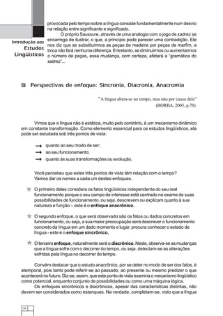 26
Introdução aos
Estudos
Lingüísticos
provocada pelo tempo sobre a língua consiste fundamentalmente num desvio
na relação entre significante e significado.
O próprio Saussure, através de uma analogia com o jogo de xadrez se
encarrega de ilustrar, o que, a princípio pode parecer uma contradição. Ele
nos diz que se substituirmos as peças de madeira por peças de marfim, a
troca não fará nenhuma diferença. Entretanto, se diminuirmos ou aumentarmos
o número de peças, essa mudança, com certeza, afetará a “gramática do
xadrez”...
“A língua altera-se no tempo, mas não por causa dele”
(BORBA, 2003, p.70)
Vimos que a língua não é estática, muito pelo contrário, é um mecanismo dinâmico
em constante transformação. Como elemento essencial para os estudos lingüísticos, ela
pode ser estudada sob três pontos de vista:
Perspectivas de enfoque: Sincronia, Diacronia, Anacromia
Você percebeu que estes três pontos de vista têm relação com o tempo?
Vamos dar os nomes a cada um destes enfoques.
O primeiro deles considera os fatos lingüísticos independente do seu real
funcionamento porque o seu campo de interesse está centrado no exame de suas
possibilidades de funcionamento, ou seja, descrevem ou explicam quanto à sua
natureza e função – este é o enfoque anacrônico.
O segundo enfoque, o que será observado são os fatos ou dados concretos em
funcionamento, ou seja, a sua maior preocupação será descrever o funcionamento
concreto da língua em um dado momento e lugar, procura conhecer o estado de
língua - este é o enfoque sincrônico.
O terceiro enfoque, naturalmente será o diacrônico. Neste, observa-se as mudanças
que a língua sofre com o decorrer do tempo, ou seja, detectam-se as alterações
sofridas pela língua no decorrer do tempo.
Convém destacar que o estudo anacrônico, por se deter no modo de ser dos fatos, é
atemporal, pois tanto pode referir-se ao passado, ao presente ou mesmo predizer o que
acontecerá no futuro. Diz-se, assim, que este ponto de vista examina o mecanismo lingüístico
como potencial, enquanto conjunto de possibilidades ou como uma máquina lógica.
Os enfoques sincrônicos e diacrônicos, apesar das características distintas, não
devem ser considerados como estanques. Na verdade, completam-se, visto que a língua
*
*
*
quanto ao seu modo de ser;
ao seu funcionamento;
quanto às suas transformações ou evolução.
 