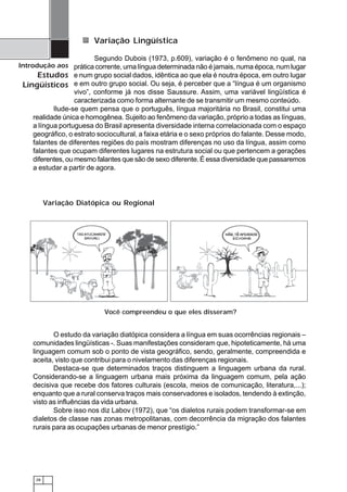 28
Introdução aos
Estudos
Lingüísticos
Variação Lingüística
Segundo Dubois (1973, p.609), variação é o fenômeno no qual, na
prática corrente, uma língua determinada não é jamais, numa época, num lugar
e num grupo social dados, idêntica ao que ela é noutra época, em outro lugar
e em outro grupo social. Ou seja, é perceber que a “língua é um organismo
vivo”, conforme já nos disse Saussure. Assim, uma variável lingüística é
caracterizada como forma alternante de se transmitir um mesmo conteúdo.
Ilude-se quem pensa que o português, língua majoritária no Brasil, constitui uma
realidade única e homogênea. Sujeito ao fenômeno da variação, próprio a todas as línguas,
a língua portuguesa do Brasil apresenta diversidade interna correlacionada com o espaço
geográfico, o estrato sociocultural, a faixa etária e o sexo próprios do falante. Desse modo,
falantes de diferentes regiões do país mostram diferenças no uso da língua, assim como
falantes que ocupam diferentes lugares na estrutura social ou que pertencem a gerações
diferentes, ou mesmo falantes que são de sexo diferente. É essa diversidade que passaremos
a estudar a partir de agora.
O estudo da variação diatópica considera a língua em suas ocorrências regionais –
comunidades lingüísticas -. Suas manifestações consideram que, hipoteticamente, há uma
linguagem comum sob o ponto de vista geográfico, sendo, geralmente, compreendida e
aceita, visto que contribui para o nivelamento das diferenças regionais.
Destaca-se que determinados traços distinguem a linguagem urbana da rural.
Considerando-se a linguagem urbana mais próxima da linguagem comum, pela ação
decisiva que recebe dos fatores culturais (escola, meios de comunicação, literatura,...);
enquanto que a rural conserva traços mais conservadores e isolados, tendendo à extinção,
visto as influências da vida urbana.
Sobre isso nos diz Labov (1972), que “os dialetos rurais podem transformar-se em
dialetos de classe nas zonas metropolitanas, com decorrência da migração dos falantes
rurais para as ocupações urbanas de menor prestígio.”
Você compreendeu o que eles disseram?
Variação Diatópica ou Regional
 