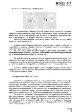 29
O estudo da variação diastrática leva em conta a classe social a que o indivíduo
pertence, influenciando no seu modo de falar. Tem influência, ainda, a sua escolaridade.
Infelizmente, é comum em nosso país que as classes de baixa renda apresentem maior
índice de analfabetismo. É o que está demonstrado na charge acima.
Além do grau de escolaridade, outros fatores, segundo Dino Preti (1997, p.38) podem
influenciar na fala, a exemplo de:
a) idade: as variações devidas às várias faixas etárias se restringem muito mais ao
vocabulário, às palavras utilizadas, visto que a “linguagem jovem” é considerado um
vocabulário gírio, e, de certo modo, vago.
Aí, a Tati , cara, é assim, fala sério, uma gata muito maneira, supercabeça, a gente
conversa sobre tudo numa boa.” (Maurinho, amigo de Tati – personagem de Heloísa Périssé
ao se referir ao lançamento do livro “o Diário da Tati”)
b) sexo: a oposição da linguagem do homem/linguagem da mulher pode determinar
diferenças sensíveis no tocante ao vocabulário. Entretanto, essa oposição vem
gradativamente perdendo sua significação, visto que, especialmente, nos grandes centros,
a mulher tem cada vez mais igualado seus hábitos e modo de viver ao dos homens.
c) raça ou cultura: variações ligadas a fatores etnológicos, ou seja, o estudo histórico
dos povos e suas culturas. No Brasil, destaca-se a influência nos falantes que residem em
zonas de maior imigração negra.
Variação Diastrática ou Socioculturais
Conforme vimos nas demais variações, a língua varia em várias dimensões em função
das circunstâncias específicas em que se realiza o ato de fala, conforme o canal utilizado na
comunicação, conforme o grau de intimidade existente entre os interlocutores, conforme o
assunto tratado, o local em que ocorre a interação. Assim é que diferentes recursos da
língua são mobilizados segundo as circunstâncias em que o falante esteja se comunicando,
oralmente ou por escrito, conforme a situação de fala permita um estilo mais informal ou
exija uma linguagem mais formal. É disso que trata a variação estilística ou diafásica.
Considerando, ainda, que a variação estilística é uma realidade da qual os falantes
não podem escapar, o desempenho dos falantes em situações de diferentes graus de
formalidade, permite a observação de diferenças na norma culta, em correspondência a
diferentes graus de formalidade na elocução. Deve-se observar, ainda, que, considerando-
se que os falantes não escrevem como falam, a norma culta se desdobra em uma modalidade
oral e uma modalidade escrita.
Variação Diafásica ou Estilística
 