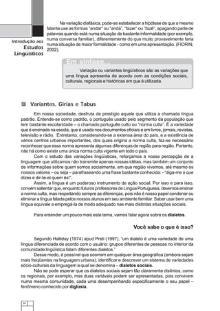 30
Introdução aos
Estudos
Lingüísticos
Na variação diafásica, pode-se estabelecer a hipótese de que o mesmo
falante use as formas “andar” ou “andá”, “fazer” ou “fazê”, apagando parte de
palavras quando está numa situação de bastante informalidade (por exemplo,
numa conversa familiar), diferentemente do que muito provavelmente faria
numa situação de maior formalidade - como em uma apresentação. (FIORIN,
2002).
Em nossa sociedade, desfruta de prestígio aquele que utiliza a chamada língua
padrão. Entende-se como padrão, o português usado pelo segmento da população que
tem bastante escolaridade – o chamado português culto ou “norma culta”. É a variedade
que é ensinada na escola, que é usada nos documentos oficiais e em livros, jornais, revistas,
televisão e rádio. Entretanto, considerando-se a extensa área do país, e a existência de
vários centros urbanos importantes, dos quais origina a norma culta, faz-se necessário
reconhecer que essa norma apresenta algumas diferenças de região para região. Portanto,
não há como existir uma única norma culta vigente em todo o país.
Com o estudo das variações lingüísticas, reforçamos a nossa percepção de a
linguagem que utilizamos não transmite apenas nossas idéias, mas também um conjunto
de informações sobre quem somos socialmente, em que região vivemos, até mesmo os
nossos valores – ou seja – parafraseando uma frase bastante conhecida: - “diga-me o que
dizes e dir-te-ei quem és!”.
Assim, a língua é um poderoso instrumento de ação social. Por isso e para isso,
convém salientar que, enquanto futuros professores de Língua Portuguesa, devemos ensinar
a norma culta, mas respeitando sempre as diferenças, pois não é nosso papel condenar ou
eliminar a língua falada pelos nossos alunos em seu ambiente familiar. Saber usar bem uma
língua equivale a empregá-la de modo adequado nas mais distintas situações sociais.
Para entender um pouco mais este tema, vamos falar agora sobre os dialetos.
Você sabe o que é isso?
Segundo Halliday (1974) apud Preti (1997), “um dialeto é uma variedade de uma
língua diferenciada de acordo com o usuário: grupos diferentes de pessoas no interior da
comunidade lingüística falam diferentes dialetos.”
Desse modo, é possível que ocorram em qualquer área geográfica (embora sejam
mais freqüentes na linguagem urbana), identificar e descrever um sistema de variedades
sócio-culturais da linguagem a qual se denomina – dialetos sociais.
Não se pode esperar que os dialetos sociais sejam tão claramente distintos, como
os regionais, por exemplo, mas duas variáveis podem ser apresentadas, pois convivem
numa mesma comunidade, cada uma desempenhando especificamente o seu papel –
fenômeno conhecido por diglosia.
Em sínteseEm sínteseEm sínteseEm sínteseEm síntese...............
Variação ou variantes lingüísticos são as variações que
uma língua apresenta de acordo com as condições sociais,
culturais, regionais e históricas em que é utilizada.
Variantes, Gírias e Tabus
 