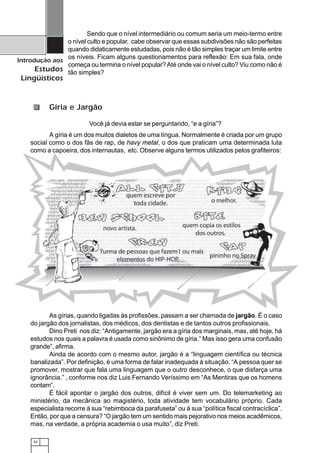 32
Introdução aos
Estudos
Lingüísticos
Sendo que o nível intermediário ou comum seria um meio-termo entre
o nível culto e popular, cabe observar que essas subdivisões não são perfeitas
quando didaticamente estudadas, pois não é tão simples traçar um limite entre
os níveis. Ficam alguns questionamentos para reflexão: Em sua fala, onde
começa ou termina o nível popular?Até onde vai o nível culto? Viu como não é
tão simples?
Você já devia estar se perguntando, “e a gíria”?
A gíria é um dos muitos dialetos de uma língua. Normalmente é criada por um grupo
social como o dos fãs de rap, de havy metal, o dos que praticam uma determinada luta
como a capoeira, dos internautas, etc. Observe alguns termos utilizados pelos grafiteiros:
As gírias, quando ligadas às profissões, passam a ser chamada de jargão. É o caso
do jargão dos jornalistas, dos médicos, dos dentistas e de tantos outros profissionais.
Dino Preti nos diz: “Antigamente, jargão era a gíria dos marginais, mas, até hoje, há
estudos nos quais a palavra é usada como sinônimo de gíria.” Mas isso gera uma confusão
grande”, afirma.
Ainda de acordo com o mesmo autor, jargão é a “linguagem científica ou técnica
banalizada”. Por definição, é uma forma de falar inadequada à situação. “A pessoa quer se
promover, mostrar que fala uma linguagem que o outro desconhece, o que disfarça uma
ignorância.” , conforme nos diz Luis Fernando Veríssimo em “As Mentiras que os homens
contam”.
É fácil apontar o jargão dos outros, difícil é viver sem um. Do telemarketing ao
ministério, da mecânica ao magistério, toda atividade tem vocabulário próprio. Cada
especialista recorre à sua “rebimboca da parafuseta” ou à sua “política fiscal contracíclica”.
Então, por que a censura? “O jargão tem um sentido mais pejorativo nos meios acadêmicos,
mas, na verdade, a própria academia o usa muito”, diz Preti.
Gíria e Jargão
 