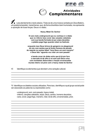 33
Leia atentamente o texto abaixo. Trata-se de uma música cantada por Zeca Baleiro,
um poeta/compositor maranhense, que, de forma divertida e bem humorada, nos apresenta
a oposição de duas forças: Deus e o diabo.
Heavy Metal Do Senhor
O cara mais underground que eu conheço é o diabo
que no inferno toca cover das canções celestiais
com sua banda formada só por anjos decaídos
a platéia pega fogo quando rolam os festivais
enquanto isso Deus brinca de gangorra no playground
do céu com santos que já foram homens de pecado
de repente os santos falam “toca Deus um som maneiro”
e Deus fala “aguenta vou rolar um som pesado”
a banda cover do diabo acho que já tá por fora
o mercado tá de olho é no som que Deus criou
com trombetas distorcidas e harpas envenenadas
mundo inteiro vai pirar com o heavy metal do Senhor
ComplementaresComplementaresComplementaresComplementaresComplementares
AtividadesAtividadesAtividadesAtividadesAtividades
11111.....
Identifique os dialetos sociais utilizados. Para isso, identifique a qual grupo social pode
ser associado as palavras ou expressões como:
-underground, som, som pesado, heavy metal;
-inferno, canções celestiais, anjos, Deus, santos, homens decaídos;
-cara, cover, pega fogo, maneiro, rolar, tá de olho, envenenadas, pirar.
b)
Identifique os elementos que denotam uma variação cultural.a)
 