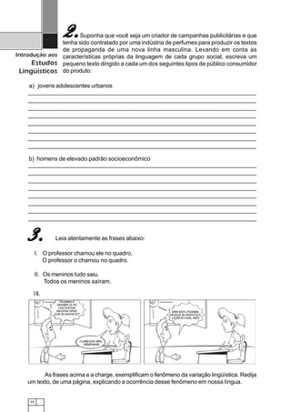 34
Introdução aos
Estudos
Lingüísticos
Suponha que você seja um criador de campanhas publicitárias e que
tenha sido contratado por uma indústria de perfumes para produzir os textos
de propaganda de uma nova linha masculina. Levando em conta as
características próprias da linguagem de cada grupo social, escreva um
pequeno texto dirigido a cada um dos seguintes tipos de público consumidor
do produto:
2.2.2.2.2.
a) jovens adolescentes urbanos
b) homens de elevado padrão socioeconômico
Leia atentamente as frases abaixo:3.3.3.3.3.
I. O professor chamou ele no quadro.
O professor o chamou no quadro.
II. Os meninos tudo saiu.
Todos os meninos saíram.
As frases acima e a charge, exemplificam o fenômeno da variação lingüística. Redija
um texto, de uma página, explicando a ocorrência desse fenômeno em nossa língua.
III.
 
