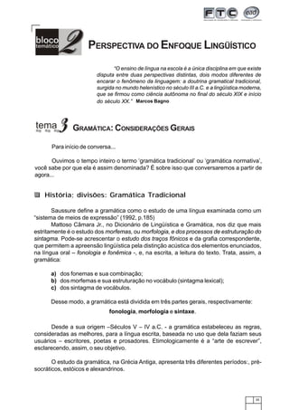 35
PERSPECTIVA DO ENFOQUE LINGÜÍSTICO
GRAMÁTICA: CONSIDERAÇÕES GERAIS
“O ensino de língua na escola é a única disciplina em que existe
disputa entre duas perspectivas distintas, dois modos diferentes de
encarar o fenômeno da linguagem: a doutrina gramatical tradicional,
surgida no mundo helenístico no século III a.C. e a lingüística moderna,
que se firmou como ciência autônoma no final do século XIX e início
do século XX.” Marcos Bagno
Para início de conversa...
Ouvimos o tempo inteiro o termo ‘gramática tradicional’ ou ‘gramática normativa’,
você sabe por que ela é assim denominada? É sobre isso que conversaremos a partir de
agora...
Saussure define a gramática como o estudo de uma língua examinada como um
“sistema de meios de expressão” (1992, p.185)
Mattoso Câmara Jr., no Dicionário de Lingüística e Gramática, nos diz que mais
estritamente é o estudo dos morfemas, ou morfologia, e dos processos de estruturação do
sintagma. Pode-se acrescentar o estudo dos traços fônicos e da grafia correspondente,
que permitem a apreensão lingüística pela distinção acústica dos elementos enunciados,
na língua oral – fonologia e fonêmica -, e, na escrita, a leitura do texto. Trata, assim, a
gramática:
a) dos fonemas e sua combinação;
b) dos morfemas e sua estruturação no vocábulo (sintagma lexical);
c) dos sintagma de vocábulos.
Desse modo, a gramática está dividida em três partes gerais, respectivamente:
História; divisões: Gramática Tradicional
fonologia, morfologia e sintaxe.
Desde a sua origem –Séculos V – IV a.C. - a gramática estabeleceu as regras,
consideradas as melhores, para a língua escrita, baseada no uso que dela faziam seus
usuários – escritores, poetas e prosadores. Etimologicamente é a “arte de escrever”,
esclarecendo, assim, o seu objetivo.
O estudo da gramática, na Grécia Antiga, apresenta três diferentes períodos:, pré-
socráticos, estóicos e alexandrinos.
 