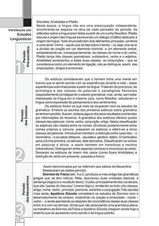 36
Introdução aos
Estudos
Lingüísticos
12345678901234567
12345678901234567
12345678901234567
1234567890123456712345678901234567
12345678901234567
1234567890123456712345678901234567
12345678901234567
1234567890123456712345678901234567
12345678901234567
12345678901234567
12345678901234567
12345678901234567
12345678901234567
12345678901234567
1234567890123456712345678901234567
12345678901234567
1234567890123456712345678901234567
12345678901234567
12345678901234567
12345678901234567
12345678901234567
12345678901234567
12345678901234567
1234567890123456712345678901234567
12345678901234567
1234567890123456712345678901234567
12345678901234567
12345678901234567
1234567890123456712345678901234567
12345678901234567
12345678901234567
1234567890123456712345678901234567
12345678901234567
1234567890123456712345678901234567
12345678901234567
1234567890123456712345678901234567
12345678901234567
12345678901234567
1234567890123456712345678901234567
12345678901234567
12345678901234567
12345678901234567
12345678901234567
12345678901234567
12345678901234567
12345678901234567
12345678901234567
12345678901234567
12345678901234567
12345678901234567
12345678901234567
12345678901234567
12345678901234567
12345678901234567
12345678901234567
12345678901234567
12345678901234567
12345678901234567
12345678901234567
12345678901234567
12345678901234567
12345678901234567
12345678901234567
12345678901234567
12345678901234567
12345678901234567
12345678901234567
12345678901234567
12345678901234567
12345678901234567
12345678901234567
12345678901234567
12345678901234567
Sócrates, Aristóteles e Platão
Nesta época, a língua não era uma preocupação independente,
encontrando-se esparsa na obra de cada pensador do período. As
reflexões sobre a língua eram feitas a partir de um cunho filosófico. Platão
discute a origem das línguas escrevendo um diálogo (Crátilo) dedicado à
origem da língua: “todo enunciado tem dois elementos principais: um tema
e uma rema” (rema – aquilo que se fala sobre o tema) – ou seja, cria-se aí
a divisão da oração em um elemento nominal e um elemento verbal,
estabelecendo-se, conseqüentemente, as classes do nome e do verbo.
Platão lança três classes gramaticais: substantivo, verbo e o adjetivo.
Aristóteles acrescentou a estas duas classes as conjunções – que as
considerava como um elemento de ligação, não as distinguia, assim, das
preposições, artigos e pronomes.
Os estóicos consideravam que o homem tinha uma mente em
branco que ia sendo escrita com as experiências durante a vida – estas
experiências eram traduzidas a partir da língua. Trataram da pronúncia, da
etimologia e das classes de palavras e paradigmas flexionais
(separadamente) privilegiando o estudo gramatical, mas, ainda, sem estar
interessado na língua em si mesma, pois, como filósofos, estudavam a
língua como expressão do pensamento e dos sentimentos.
Os estóicos foram os que mais se ocuparam com os estudos da
gramática. Embora os escritos dos primeiros estóicos sobre gramática
se tenham perdido, ficaram, todavia,alguns dos seus resultados conhecidos
por informações de terceiros. A gramática dos estóicos oferece quatro
classes das palavras: nome, verbo, conjunção, artigo. Nesta classificação
os adjetivos são citados entre os nomes. Dividindo posteriormente entre
nomes próprios e comuns, passaram os estóicos a referir-se a cinco
classes de palavras. Introduziram também a distinção entre caso reto, - o
nominativo, - e os casos oblíquos, - acusativo, genitivo, dativo. O nominativo
seria a forma primeira; os demais, dele derivados. Classificaram os verbos
em passivos e ativos, e assim também em transitivos e neutros
(intransitivos). Distinguiram entre aspectos concluso e inconcluso do verbo.
Deixaram os estóicos de inserir nos casos (como fizera Aristóteles) a
distinção do verbo em presente, passado e futuro.
Assim denominados por se referirem aos sábios da Alexandria.
Destacaram-se nestes período:
Dionísio da Trácia (séc. II a.C.) produziu a mais antiga das gramáticas
gregas que se tem notícia. Nela, descreveu duas unidades básicas: a
sentença (logos) e o vocábulo (lexis). Cuidou principalmente dos vocábulos,
que são “partes do discurso” (meros lógou), arrolando ao todo oito classes:
artigo, nome, verbo , princípio, pronome, advérbio e conjugação.Três séculos
mais tarde, Apolônio Díscolo completará os estudos de Dionísio com o
desenvolvimento da sintaxe, mostrando na oração a binaridade - nome –
verbo - , e ainda apontando as relações de concordância destas duas classes
entre si e com as demais. Ainda que não alcançando uma gramática plena,
os trabalhos de Dionísio daTrácia e Apolônio Díscolo integram ainda hoje o
sistema que se apresenta como sendo o da língua padrão.
Período
Pré-socrático
Período
dosestóicos
Período
dosAlexandrinos
112345678901234567
12345678901234567
12345678901234567
12345678901234567
12345678901234567
12345678901234567
12345678901234567
12345678901234567
12345678901234567
12345678901234567
12345678901234567
12345678901234567
12345678901234567
12345678901234567
1234567890123456712345678901234567123456789012345671234567890123456712345678901234567123456789012345671234567890123456712345678901234567123456789012345671234567890123456712345678901234567123456789012345671234567890123456712345678901234567123456789012345671234567890123456712345678901234567123456789012345671234567890123456712345678901234567123456789012345671234567890123456712345678901234567123456789012345671234567890123456712345678901234567123456789012345671234567890123456712345678901234567123456789012345671234567890123456712345678901234567123456789012345671234567890123456712345678901234567123456789012345671234567890123456712345678901234567123456789012345671234567890123456712345678901234567123456789012345671234567890123456712345678901234567123456789012345671234567890123456712345678901234567123456789012345671234567890123456712345678901234567
1234567890123456712345678901234567
12345678901234567
1234567890123456712345678901234567
12345678901234567
1234567890123456712345678901234567
12345678901234567
1234567890123456712345678901234567
1234567890123456712345678901234567
12345678901234567
1234567890123456712345678901234567
12345678901234567
12345678901234567
12345678901234567
12345678901234567
1234567890123456712345678901234567
12345678901234567
Período
dosEstóicos
2
3
 
