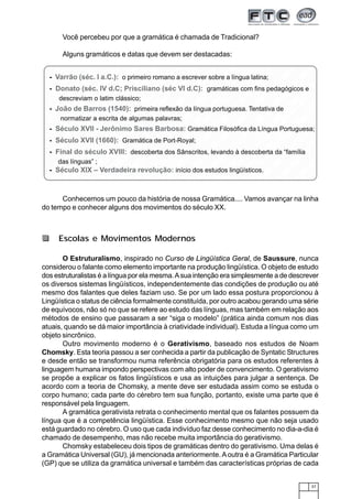 37
123456789012345678901234567890121234567890123456789012345678901212345678901234567890123412345678901234567890123456789012123456789012345678901234567890121234567890123456789012341234567890123456789012345678901212345678901234567890123456789012123456789012345678901234
1234567890123456789012345678901212345678901234567890123456789012123456789012345678901234123456789012345678901234567890121234567890123456789012345678901212345678901234567890123412345678901234567890123456789012123456789012345678901234567890121234567890123456789012341234567890123456789012345678901212345678901234567890123456789012123456789012345678901234
1234567890123456789012345678901212345678901234567890123456789012123456789012345678901234123456789012345678901234567890121234567890123456789012345678901212345678901234567890123412345678901234567890123456789012123456789012345678901234567890121234567890123456789012341234567890123456789012345678901212345678901234567890123456789012123456789012345678901234
1234567890123456789012345678901212345678901234567890123456789012123456789012345678901234123456789012345678901234567890121234567890123456789012345678901212345678901234567890123412345678901234567890123456789012123456789012345678901234567890121234567890123456789012341234567890123456789012345678901212345678901234567890123456789012123456789012345678901234
1234567890123456789012345678901212345678901234567890123456789012123456789012345678901234123456789012345678901234567890121234567890123456789012345678901212345678901234567890123412345678901234567890123456789012123456789012345678901234567890121234567890123456789012341234567890123456789012345678901212345678901234567890123456789012123456789012345678901234
1234567890123456789012345678901212345678901234567890123456789012123456789012345678901234123456789012345678901234567890121234567890123456789012345678901212345678901234567890123412345678901234567890123456789012123456789012345678901234567890121234567890123456789012341234567890123456789012345678901212345678901234567890123456789012123456789012345678901234
1234567890123456789012345678901212345678901234567890123456789012123456789012345678901234123456789012345678901234567890121234567890123456789012345678901212345678901234567890123412345678901234567890123456789012123456789012345678901234567890121234567890123456789012341234567890123456789012345678901212345678901234567890123456789012123456789012345678901234
12345678901234567890123456789012123456789012345678901234567890121234567890123456789012341234567890123456789012345678901212345678901234567890123456789012123456789012345678901234123456789012345678901234567890121234567890123456789012345678901212345678901234567890123412345678901234567890123456789012123456789012345678901234567890121234567890123456789012341234567890123456789012345678901212345678901234567890123456789012123456789012345678901234
123456789012345678901234567890121234567890123456789012345678901212345678901234567890123412345678901234567890123456789012123456789012345678901234567890121234567890123456789012341234567890123456789012345678901212345678901234567890123456789012123456789012345678901234
123456789012345678901234567890121234567890123456789012345678901212345678901234567890123412345678901234567890123456789012123456789012345678901234567890121234567890123456789012341234567890123456789012345678901212345678901234567890123456789012123456789012345678901234
Você percebeu por que a gramática é chamada de Tradicional?
Alguns gramáticos e datas que devem ser destacadas:
Conhecemos um pouco da história de nossa Gramática.... Vamos avançar na linha
do tempo e conhecer alguns dos movimentos do século XX.
- Varrão (séc. I a.C.): o primeiro romano a escrever sobre a língua latina;
- Donato (séc. IV d.C; Prisciliano (séc VI d.C): gramáticas com fins pedagógicos e
descreviam o latim clássico;
- João de Barros (1540): primeira reflexão da língua portuguesa. Tentativa de
normatizar a escrita de algumas palavras;
- Século XVII - Jerônimo Sares Barbosa: Gramática Filosófica da Língua Portuguesa;
- Século XVII (1660): Gramática de Port-Royal;
- Final do século XVIII: descoberta dos Sânscritos, levando à descoberta da “família
das línguas” ;
- Século XIX – Verdadeira revolução: início dos estudos lingüísticos.
O Estruturalismo, inspirado no Curso de Lingüística Geral, de Saussure, nunca
considerou o falante como elemento importante na produção lingüística. O objeto de estudo
dos estruturalistas é a língua por ela mesma.Asua intenção era simplesmente a de descrever
os diversos sistemas lingüísticos, independentemente das condições de produção ou até
mesmo dos falantes que deles faziam uso. Se por um lado essa postura proporcionou à
Lingüística o status de ciência formalmente constituída, por outro acabou gerando uma série
de equívocos, não só no que se refere ao estudo das línguas, mas também em relação aos
métodos de ensino que passaram a ser “siga o modelo” (prática ainda comum nos dias
atuais, quando se dá maior importância à criatividade individual). Estuda a língua como um
objeto sincrônico.
Outro movimento moderno é o Gerativismo, baseado nos estudos de Noam
Chomsky. Esta teoria passou a ser conhecida a partir da publicação de Syntatic Structures
e desde então se transformou numa referência obrigatória para os estudos referentes à
linguagem humana impondo perspectivas com alto poder de convencimento. O gerativismo
se propõe a explicar os fatos lingüísticos e usa as intuições para julgar a sentença. De
acordo com a teoria de Chomsky, a mente deve ser estudada assim como se estuda o
corpo humano; cada parte do cérebro tem sua função, portanto, existe uma parte que é
responsável pela linguagem.
A gramática gerativista retrata o conhecimento mental que os falantes possuem da
língua que é a competência lingüística. Esse conhecimento mesmo que não seja usado
está guardado no cérebro. O uso que cada indivíduo faz desse conhecimento no dia-a-dia é
chamado de desempenho, mas não recebe muita importância do gerativismo.
Chomsky estabeleceu dois tipos de gramáticas dentro do gerativismo. Uma delas é
a Gramática Universal (GU), já mencionada anteriormente.Aoutra é a Gramática Particular
(GP) que se utiliza da gramática universal e também das características próprias de cada
Escolas e Movimentos Modernos
 