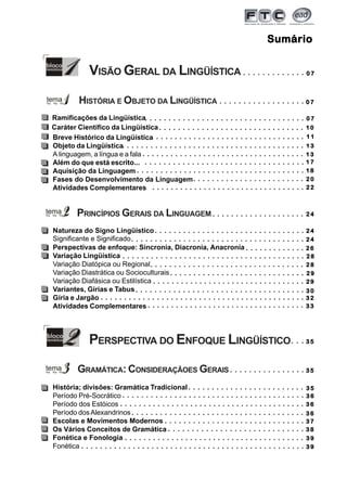 3
SumárioSumárioSumárioSumárioSumário
○ ○ ○ ○ ○ ○ ○ ○ ○ ○ ○ ○ ○
○ ○ ○ ○ ○ ○ ○ ○ ○ ○ ○ ○ ○ ○ ○ ○ ○ ○
○ ○ ○ ○ ○ ○ ○ ○ ○ ○ ○ ○ ○ ○ ○ ○ ○ ○ ○ ○ ○ ○ ○ ○ ○ ○ ○ ○ ○ ○ ○ ○ ○ ○
○ ○ ○ ○ ○ ○ ○ ○ ○ ○ ○ ○ ○ ○ ○ ○ ○ ○ ○ ○ ○ ○ ○ ○ ○ ○ ○ ○ ○ ○ ○
○ ○ ○ ○ ○ ○ ○ ○ ○ ○ ○ ○ ○ ○ ○ ○ ○ ○ ○ ○ ○ ○ ○ ○ ○ ○ ○ ○ ○ ○ ○ ○ ○ ○ ○
○ ○ ○ ○ ○ ○ ○ ○ ○ ○ ○ ○ ○ ○ ○ ○ ○ ○ ○ ○ ○ ○ ○ ○
○ ○ ○ ○ ○ ○ ○ ○ ○ ○ ○ ○ ○ ○ ○ ○ ○ ○ ○ ○ ○ ○ ○ ○ ○ ○ ○ ○ ○ ○ ○ ○ ○
○ ○ ○ ○ ○ ○ ○ ○ ○ ○ ○ ○ ○ ○ ○ ○ ○ ○ ○ ○
○ ○ ○ ○ ○ ○ ○ ○ ○ ○ ○ ○ ○ ○ ○ ○ ○ ○ ○ ○ ○ ○ ○ ○ ○ ○ ○ ○ ○ ○ ○ ○
VISÃO GERAL DA LINGÜÍSTICA
HISTÓRIA E OBJETO DA LINGÜÍSTICA
PRINCÍPIOS GERAIS DA LINGUAGEM
○ ○ ○ ○ ○ ○ ○ ○ ○ ○ ○ ○ ○ ○ ○ ○ ○ ○ ○ ○ ○ ○ ○ ○ ○ ○ ○ ○ ○ ○ ○ ○ ○ ○ ○ ○ ○
○ ○ ○ ○ ○ ○ ○ ○ ○ ○ ○ ○ ○
○ ○ ○ ○ ○ ○ ○ ○ ○ ○ ○ ○ ○ ○ ○ ○ ○ ○ ○ ○ ○ ○ ○ ○ ○ ○ ○ ○ ○ ○ ○ ○ ○ ○ ○ ○ ○ ○ ○
Natureza do Signo Lingüístico
Perspectivas de enfoque: Sincronia, Diacronia, Anacronia
Variação Lingüística
Variação Diatópica ou Regional
Variação Diastrática ou Socioculturais
Variação Diafásica ou Estilística
Variantes, Gírias e Tabus
Gíria e Jargão
Atividades Complementares
Breve Histórico da Lingüística
Objeto da Lingüística
A linguagem, a língua e a fala
Além do que está escrito...
Aquisição da Linguagem
Fases do Desenvolvimento da Linguagem
Atividades Complementares
Ramificações da Lingüística
Caráter Científico da Lingüística
PERSPECTIVA DO ENFOQUE LINGÜÍSTICO
História; divisões: Gramática Tradicional
Período Pré-Socrático
Período dos Estóicos
Período dosAlexandrinos
Escolas e Movimentos Modernos
Os Vários Conceitos de Gramática
Fonética e Fonologia
Fonética
GRAMÁTICA: CONSIDERAÇÃOES GERAIS
○ ○ ○ ○ ○ ○ ○ ○ ○ ○ ○ ○ ○ ○ ○ ○ ○ ○ ○ ○ ○ ○ ○ ○ ○ ○ ○ ○ ○ ○ ○ ○ ○
○ ○ ○ ○ ○ ○ ○ ○ ○ ○ ○ ○ ○ ○ ○ ○ ○ ○ ○ ○ ○ ○ ○ ○ ○ ○ ○ ○ ○ ○ ○ ○ ○ ○ ○ ○ ○ ○ ○
○ ○ ○ ○ ○ ○ ○ ○ ○ ○ ○ ○ ○ ○ ○ ○ ○ ○ ○ ○ ○ ○ ○ ○ ○ ○ ○ ○ ○ ○ ○ ○ ○ ○
○ ○ ○ ○ ○ ○ ○ ○ ○ ○ ○ ○ ○ ○ ○ ○ ○ ○ ○ ○ ○ ○ ○ ○ ○ ○ ○ ○ ○ ○ ○ ○ ○ ○ ○ ○
○ ○ ○ ○ ○ ○ ○ ○ ○ ○ ○ ○ ○ ○ ○ ○ ○ ○ ○ ○ ○ ○ ○ ○ ○ ○ ○ ○ ○ ○ ○ ○ ○
○ ○ ○ ○ ○ ○ ○ ○ ○ ○ ○ ○ ○ ○ ○ ○ ○ ○ ○ ○ ○ ○ ○ ○ ○ ○ ○ ○ ○
○ ○ ○ ○ ○ ○ ○ ○ ○ ○ ○ ○ ○ ○ ○ ○ ○ ○ ○ ○ ○ ○ ○ ○ ○ ○ ○ ○ ○ ○ ○ ○ ○
○ ○ ○ ○ ○ ○ ○ ○ ○ ○ ○ ○ ○ ○ ○ ○ ○ ○ ○ ○ ○ ○ ○ ○ ○ ○ ○ ○ ○ ○ ○ ○ ○ ○ ○ ○
○ ○ ○ ○ ○ ○ ○ ○ ○ ○ ○ ○ ○ ○ ○ ○ ○ ○ ○ ○ ○ ○ ○ ○ ○ ○ ○ ○ ○ ○ ○ ○ ○ ○ ○ ○ ○ ○ ○ ○ ○ ○ ○ ○
○ ○ ○ ○ ○ ○ ○ ○ ○ ○ ○ ○ ○ ○ ○ ○ ○ ○ ○ ○ ○ ○ ○ ○ ○ ○ ○ ○ ○ ○ ○ ○ ○ ○
○ ○ ○
○ ○ ○ ○ ○ ○ ○ ○ ○ ○ ○ ○ ○ ○ ○ ○
○ ○ ○ ○ ○ ○ ○ ○ ○ ○ ○ ○ ○ ○ ○ ○ ○ ○ ○ ○ ○ ○ ○ ○ ○
○ ○ ○ ○ ○ ○ ○ ○ ○ ○ ○ ○ ○ ○ ○ ○ ○ ○ ○ ○ ○ ○ ○ ○ ○ ○ ○ ○ ○ ○ ○ ○ ○ ○ ○ ○ ○ ○ ○
○ ○ ○ ○ ○ ○ ○ ○ ○ ○ ○ ○ ○ ○ ○ ○ ○ ○ ○ ○ ○ ○ ○ ○ ○ ○ ○ ○ ○ ○ ○ ○ ○ ○ ○ ○ ○ ○ ○ ○
○ ○ ○ ○ ○ ○ ○ ○ ○ ○ ○ ○ ○ ○ ○ ○ ○ ○ ○ ○ ○ ○ ○ ○ ○ ○ ○ ○ ○ ○ ○ ○ ○ ○ ○ ○ ○
○ ○ ○ ○ ○ ○ ○ ○ ○ ○ ○ ○ ○ ○ ○ ○ ○ ○ ○ ○ ○ ○ ○ ○ ○ ○ ○ ○ ○ ○
○ ○ ○ ○ ○ ○ ○ ○ ○ ○ ○ ○ ○ ○ ○ ○ ○ ○ ○ ○ ○ ○ ○ ○ ○ ○ ○ ○ ○
○ ○ ○ ○ ○ ○ ○ ○ ○ ○ ○ ○ ○ ○ ○ ○ ○ ○ ○ ○ ○ ○ ○ ○ ○ ○ ○ ○ ○ ○ ○ ○ ○ ○ ○ ○ ○ ○ ○
○ ○ ○ ○ ○ ○ ○ ○ ○ ○ ○ ○ ○ ○ ○ ○ ○ ○ ○ ○ ○ ○ ○ ○ ○ ○ ○ ○ ○ ○ ○ ○ ○ ○ ○ ○ ○ ○ ○ ○ ○ ○ ○ ○ ○ ○ ○ ○
Significante e Significado
0 70 70 70 70 7
0 70 70 70 70 7
0 70 70 70 70 7
1 01 01 01 01 0
2 62 62 62 62 6
1 31 31 31 31 3
2 42 42 42 42 4
2 22 22 22 22 2
2 02 02 02 02 0
1 31 31 31 31 3
2 82 82 82 82 8
1 81 81 81 81 8
2 42 42 42 42 4
2 42 42 42 42 4
1 71 71 71 71 7
1 11 11 11 11 1
2 82 82 82 82 8
3 53 53 53 53 5
3 03 03 03 03 0
2 92 92 92 92 9
2 92 92 92 92 9
3 23 23 23 23 2
3 33 33 33 33 3
3 53 53 53 53 5
3 53 53 53 53 5
3 73 73 73 73 7
3 63 63 63 63 6
3 63 63 63 63 6
3 93 93 93 93 9
3 83 83 83 83 8
3 63 63 63 63 6
3 93 93 93 93 9
 