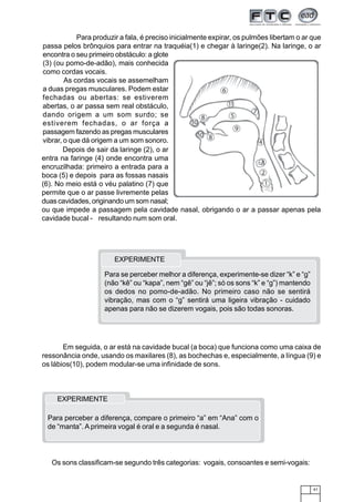 41
Para produzir a fala, é preciso inicialmente expirar, os pulmões libertam o ar que
passa pelos brônquios para entrar na traquéia(1) e chegar à laringe(2). Na laringe, o ar
encontra o seu primeiro obstáculo: a glote
(3) (ou pomo-de-adão), mais conhecida
como cordas vocais.
As cordas vocais se assemelham
a duas pregas musculares. Podem estar
fechadas ou abertas: se estiverem
abertas, o ar passa sem real obstáculo,
dando origem a um som surdo; se
estiverem fechadas, o ar força a
passagem fazendo as pregas musculares
vibrar, o que dá origem a um som sonoro.
Depois de sair da laringe (2), o ar
entra na faringe (4) onde encontra uma
encruzilhada: primeiro a entrada para a
boca (5) e depois para as fossas nasais
(6). No meio está o véu palatino (7) que
permite que o ar passe livremente pelas
duas cavidades, originando um som nasal;
ou que impede a passagem pela cavidade nasal, obrigando o ar a passar apenas pela
cavidade bucal - resultando num som oral.
Em seguida, o ar está na cavidade bucal (a boca) que funciona como uma caixa de
ressonância onde, usando os maxilares (8), as bochechas e, especialmente, a língua (9) e
os lábios(10), podem modular-se uma infinidade de sons.
Para se perceber melhor a diferença, experimente-se dizer “k” e “g”
(não “kê” ou “kapa”, nem “gê” ou “jê”; só os sons “k” e “g”) mantendo
os dedos no pomo-de-adão. No primeiro caso não se sentirá
vibração, mas com o “g” sentirá uma ligeira vibração - cuidado
apenas para não se dizerem vogais, pois são todas sonoras.
EXPERIMENTE
EXPERIMENTE
Para perceber a diferença, compare o primeiro “a” em “Ana” com o
de “manta”. A primeira vogal é oral e a segunda é nasal.
Os sons classificam-se segundo três categorias: vogais, consoantes e semi-vogais:
 