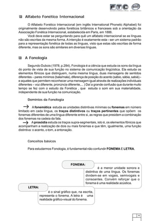 45
O Alfabeto Fonético Internacional (em inglês International Phonetic Alphabet) foi
originalmente desenvolvido pelos fonéticos britânicos e franceses sob a orientação da
Associação Fonética Internacional, estabelecida em Paris, em 1886.
Você deve estar se perguntando para quê um alfabeto internacional se as línguas
não são escritas da mesma forma. A intenção é exatamente esta - ser um sistema padrão
para a representação fonética de todas as línguas, visto que estas são escritas de forma
diferente, mas os sons são similares em diversas línguas.
Segundo Dubois (1978, p.284), Fonologia é a ciência que estuda os sons da língua
do ponto de vista de sua função no sistema de comunicação lingüística. Ela estuda os
elementos fônicos que distinguem, numa mesma língua, duas mensagens de sentidos
diferentes – pares mínimos (bala/mala), diferença de posição do acento (sábio, sábia, sabiá).-
e aqueles que permitem reconhecer uma mensagem igual através de realizações individuais
diferentes – voz diferente, pronúncia diferente,... ) Daí a grande confusão que durante muito
tempo se fez com o estudo da Fonética , que estuda o som em sua materialidade,
independente de sua função na comunicação.
Domínios da Fonologia
A fonemática estuda as unidades distintivas mínimas ou fonemas em número
limitado em cada língua, os traços distintivos ou traços pertinentes que opõem os
fonemas diferentes de uma língua diferente entre si, as regras que presidem a combinação
dos fonemas na cadeia da fala.
A prosódia estuda os traços supra-segmentais, isto é, os elementos fônicos que
acompanham a realização de dois ou mais fonemas e que têm, igualmente, uma função
distintiva: o acento, o tom, a entonação.
Conceitos básicos
Para estudarmos Fonologia, é fundamental não confundir FONEMA E LETRA.
A Fonologia
Alfabeto Fonético Internacional
é a menor unidade sonora e
distintiva de uma língua. Os fonemas
dividem-se em vogais, semivogais e
consoantes. Convém reforçar que o
fonema é uma realidade acústica.
1234567890123456789012345678901212345
1234567890123456789012345678901212345
1234567890123456789012345678901212345
1234567890123456789012345678901212345
1234567890123456789012345678901212345
12345678901234567890123456789012123451234567890123456789012345678901212345
12345678901234567890123456789012123451234567890123456789012345678901212345
1234567890123456789012345678901212345
FONEMA:
12345678901234567890123456789012123
12345678901234567890123456789012123
12345678901234567890123456789012123
12345678901234567890123456789012123
1234567890123456789012345678901212312345678901234567890123456789012123
12345678901234567890123456789012123
12345678901234567890123456789012123
12345678901234567890123456789012123
12345678901234567890123456789012123
LETRA:
é o sinal gráfico que, na escrita,
representa o fonema. A letra é uma
realidade gráfico-visual do fonema.
 