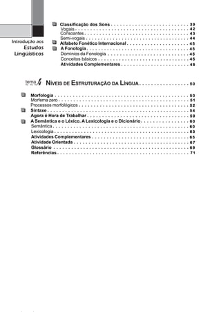 4
Introdução aos
Estudos
Lingüísticos
○ ○ ○ ○ ○ ○ ○ ○ ○ ○ ○ ○ ○ ○ ○ ○ ○ ○ ○ ○ ○ ○ ○ ○ ○ ○
○ ○ ○ ○ ○ ○ ○ ○ ○ ○ ○ ○ ○ ○ ○ ○ ○ ○ ○ ○ ○ ○ ○ ○ ○ ○ ○ ○ ○ ○ ○ ○ ○ ○ ○ ○ ○ ○
○ ○ ○ ○ ○ ○ ○ ○ ○ ○ ○ ○ ○ ○ ○ ○ ○ ○ ○ ○ ○ ○ ○ ○ ○ ○ ○ ○ ○ ○ ○ ○ ○ ○ ○
○ ○ ○ ○ ○ ○ ○ ○ ○ ○ ○ ○ ○ ○ ○ ○ ○ ○ ○ ○ ○ ○ ○ ○ ○ ○ ○ ○ ○ ○ ○ ○ ○ ○ ○
○ ○ ○ ○ ○ ○ ○ ○ ○ ○ ○ ○ ○ ○ ○ ○ ○ ○ ○ ○ ○
○ ○ ○ ○ ○ ○ ○ ○ ○ ○ ○ ○ ○ ○ ○ ○ ○ ○ ○ ○ ○ ○ ○ ○ ○ ○ ○ ○ ○ ○ ○
○ ○ ○ ○ ○ ○ ○ ○ ○ ○ ○ ○ ○ ○ ○ ○ ○ ○ ○ ○ ○ ○ ○ ○ ○ ○ ○ ○
○ ○ ○ ○ ○ ○ ○ ○ ○ ○ ○ ○ ○ ○ ○ ○ ○ ○ ○ ○ ○ ○ ○ ○ ○ ○ ○ ○ ○ ○ ○ ○ ○ ○ ○
Conceitos básicos
Atividades Complementares
Classificação dos Sons
Vogais
Consoantes
Semi-vogais
Alfabeto Fonético Internacional
A Fonologia
Domínios da Fonologia
NÍVEIS DE ESTRUTURAÇÃO DA LÍNGUA
Morfologia
Processos morfológicos
Sintaxe
A Semântica e o Léxico. A Lexicologia e o Dicionário
Semântica
Lexicologia
Atividades Complementares
Atividade Orientada
Glossário
Referências
○ ○ ○ ○ ○ ○ ○ ○ ○ ○ ○ ○ ○ ○ ○ ○ ○ ○ ○ ○ ○ ○ ○
○ ○ ○ ○ ○ ○ ○ ○ ○ ○ ○ ○ ○ ○ ○ ○ ○
○ ○ ○ ○ ○ ○ ○ ○ ○ ○ ○ ○ ○ ○ ○ ○ ○ ○ ○ ○ ○ ○ ○ ○ ○ ○ ○ ○ ○ ○ ○ ○ ○ ○ ○ ○ ○ ○ ○ ○ ○ ○ ○ ○ ○
○ ○ ○ ○ ○ ○ ○ ○ ○ ○ ○ ○ ○ ○ ○ ○ ○ ○ ○ ○ ○ ○ ○ ○ ○ ○ ○ ○ ○ ○ ○ ○ ○ ○ ○ ○ ○
○ ○ ○ ○ ○ ○ ○ ○ ○ ○ ○ ○ ○ ○ ○ ○ ○ ○ ○ ○ ○ ○ ○ ○ ○ ○ ○ ○ ○ ○ ○ ○ ○ ○ ○ ○ ○ ○ ○ ○ ○ ○ ○ ○ ○ ○ ○ ○
○ ○ ○ ○ ○ ○ ○ ○ ○ ○ ○ ○ ○ ○ ○ ○
○ ○ ○ ○ ○ ○ ○ ○ ○ ○ ○ ○ ○ ○ ○ ○ ○ ○ ○ ○ ○ ○ ○ ○ ○ ○ ○ ○ ○ ○ ○ ○ ○ ○ ○ ○ ○ ○ ○ ○ ○ ○ ○ ○ ○ ○
○ ○ ○ ○ ○ ○ ○ ○ ○ ○ ○ ○ ○ ○ ○ ○ ○ ○ ○ ○ ○ ○ ○ ○ ○ ○ ○ ○ ○ ○ ○ ○ ○ ○ ○ ○ ○ ○ ○ ○ ○ ○ ○ ○ ○ ○
○ ○ ○ ○ ○ ○ ○ ○ ○ ○ ○ ○ ○ ○ ○ ○ ○ ○ ○ ○ ○ ○ ○ ○ ○ ○ ○ ○ ○ ○ ○ ○ ○
○ ○ ○ ○ ○ ○ ○ ○ ○ ○ ○ ○ ○ ○ ○ ○ ○ ○ ○ ○ ○ ○ ○ ○ ○ ○ ○ ○ ○ ○ ○ ○ ○ ○ ○ ○ ○ ○ ○
○ ○ ○ ○ ○ ○ ○ ○ ○ ○ ○ ○ ○ ○ ○ ○ ○ ○ ○ ○ ○ ○ ○ ○ ○ ○ ○ ○ ○ ○ ○ ○ ○ ○ ○ ○ ○ ○ ○ ○ ○ ○ ○ ○ ○ ○
○ ○ ○ ○ ○ ○ ○ ○ ○ ○ ○ ○ ○ ○ ○ ○ ○ ○ ○ ○ ○ ○ ○ ○ ○ ○ ○ ○ ○ ○ ○ ○ ○ ○ ○ ○ ○ ○ ○ ○ ○ ○ ○ ○ ○
Agora é Hora de Trabalhar ○ ○ ○ ○ ○ ○ ○ ○ ○ ○ ○ ○ ○ ○ ○ ○ ○ ○ ○ ○ ○ ○ ○ ○ ○ ○ ○ ○ ○ ○ ○ ○ ○ ○
Morfema zero ○ ○ ○ ○ ○ ○ ○ ○ ○ ○ ○ ○ ○ ○ ○ ○ ○ ○ ○ ○ ○ ○ ○ ○ ○ ○ ○ ○ ○ ○ ○ ○ ○ ○ ○ ○ ○ ○ ○ ○ ○ ○ ○ ○
3 93 93 93 93 9
4 24 24 24 24 2
4 34 34 34 34 3
5 45 45 45 45 4
5 15 15 15 15 1
4 84 84 84 84 8
5 25 25 25 25 2
4 54 54 54 54 5
5 05 05 05 05 0
4 44 44 44 44 4
4 54 54 54 54 5
5 05 05 05 05 0
4 54 54 54 54 5
4 54 54 54 54 5
6 06 06 06 06 0
6 06 06 06 06 0
6 36 36 36 36 3
6 56 56 56 56 5
6 76 76 76 76 7
5 95 95 95 95 9
7 17 17 17 17 1
6 96 96 96 96 9
 