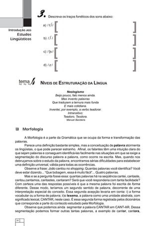 50
Introdução aos
Estudos
Lingüísticos
Descreva os traços fonéticos dos sons abaixo:3.3.3.3.3.
Neologismo
Beijo pouco, falo menos ainda.
Mas invento palavras
Que traduzem a ternura mais funda
E mais cotidiana.
Inventei, por exemplo, a verbo teadorar.
Intransitivo:
Teadoro, Teodora.
Manuel Bandeira
A Morfologia é a parte da Gramática que se ocupa da forma e transformação das
palavras.
Parece uma definição bastante simples, mas a conceituação de palavra atormenta
os lingüistas, o que pode parecer estranho. Afinal, os falantes têm uma intuição clara do
que sejam palavras e conseguem identificá-las facilmente nas situações em que se exige a
segmentação do discurso palavra a palavra, como ocorre na escrita. Mas, quando nos
debruçamos sobre o estudo da palavra, encontramos sérias dificuldades para estabelecer
uma definição universal, válida para todas as ocorrências.
Observe a frase: João cantou no shopping. Quantas palavras você identifica? Você
deve estar dizendo... “Que bobagem, essa é muito fácil”... Quatro palavras.
Mas e se a pergunta fosse essa: quantas palavras há na seqüência cantei, cantaste,
cantou,cantamos, cantastes, cantaram? Será que você responderia com tanta facilidade?
Com certeza uma das respostas possíveis é que a mesma palavra foi escrita de forma
diferente. Desse modo, teríamos um segundo sentido de palavra, decorrente de uma
interpretação especial do conceito. Essa segunda acepção levaria em conta: i) a forma
vocabular ou a forma de palavra; ii)o lexema, a palavra como uma unidade abstrata, com
significado lexical, CANTAR, neste caso. É essa segunda forma registrada pelos dicionários
que corresponde a parte do conteúdo estudado pela Morfologia.
Observe que podemos ainda segmentar a palavra CANTAR em CANT-AR. Dessa
segmentação podemos formar outras tantas palavras, a exemplo de cantor, cantora,
Morfologia
NÍVEIS DE ESTRUTURAÇÃO DA LÍNGUA
a) / t /
[ ]
b) / /
[ ]
[ ]c) / [s /
d) / z /
[ ]
 