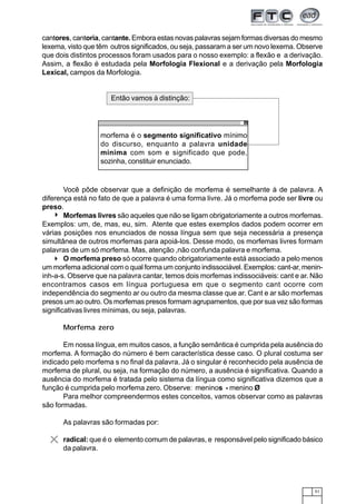 51
cantores, cantoria, cantante. Embora estas novas palavras sejam formas diversas do mesmo
lexema, visto que têm outros significados, ou seja, passaram a ser um novo lexema. Observe
que dois distintos processos foram usados para o nosso exemplo: a flexão e a derivação.
Assim, a flexão é estudada pela Morfologia Flexional e a derivação pela Morfologia
Lexical, campos da Morfologia.
Você pôde observar que a definição de morfema é semelhante à de palavra. A
diferença está no fato de que a palavra é uma forma livre. Já o morfema pode ser livre ou
preso.
Morfemas livres são aqueles que não se ligam obrigatoriamente a outros morfemas.
Exemplos: um, de, mas, eu, sim. Atente que estes exemplos dados podem ocorrer em
várias posições nos enunciados de nossa língua sem que seja necessária a presença
simultânea de outros morfemas para apoiá-los. Desse modo, os morfemas livres formam
palavras de um só morfema. Mas, atenção ,não confunda palavra e morfema.
O morfema preso só ocorre quando obrigatoriamente está associado a pelo menos
um morfema adicional com o qual forma um conjunto indissociável. Exemplos: cant-ar, menin-
inh-a-s. Observe que na palavra cantar, temos dois morfemas indissociáveis: cant e ar. Não
encontramos casos em língua portuguesa em que o segmento cant ocorre com
independência do segmento ar ou outro da mesma classe que ar. Cant e ar são morfemas
presos um ao outro. Os morfemas presos formam agrupamentos, que por sua vez são formas
significativas livres mínimas, ou seja, palavras.
Morfema zero
Em nossa língua, em muitos casos, a função semântica é cumprida pela ausência do
morfema. A formação do número é bem característica desse caso. O plural costuma ser
indicado pelo morfema s no final da palavra. Já o singular é reconhecido pela ausência de
morfema de plural, ou seja, na formação do número, a ausência é significativa. Quando a
ausência do morfema é tratada pelo sistema da língua como significativa dizemos que a
função é cumprida pelo morfema zero. Observe: meninos - menino Ø
Para melhor compreendermos estes conceitos, vamos observar como as palavras
são formadas.
As palavras são formadas por:
radical: que é o elemento comum de palavras, e responsável pelo significado básico
da palavra.
morfema é o segmento significativo mínimo
do discurso, enquanto a palavra unidade
mínima com som e significado que pode,
sozinha, constituir enunciado.
Então vamos à distinção:
 