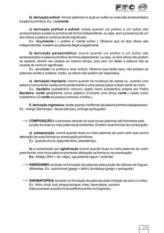 53
b) derivação sufixal : formar palavras no qual um sufixo ou mais são acrescentados
à palavra primitiva. Ex.: realmente
c) derivação prefixal e sufixal: existe quando um prefixo e um sufixo são
acrescentados à palavra primitiva de forma independente, ou seja, sem a presença de um
dos afixos a palavra continua tendo significado.
Ex.: ilegalmente ( i- prefixo e -mente sufixo ). Observe que os dois afixos são
independentes: existem as palavras ilegal e legalmente.
d) derivação parassintética: ocorre quando um prefixo e um sufixo são
acrescentados à palavra primitiva de forma dependente, ou seja, os dois afixos não podem
se separar, devem ser usados ao mesmo tempo, pois sem um deles a palavra não se
reveste de nenhum significado.
Ex.: anoitecer ( a- prefixo e -ecer sufixo). Observe que neste caso, não existem as
palavras anoite e noitecer, então, os afixos não podem ser separados.
e) derivação imprópria: ocorre quando há mudança de classe ou quando uma
palavra comumente usada como pertencente a uma classe passa a fazer parte de outra.
Ex.: bandeira (substantivo comum) usado como substantivo próprio em Pedro
Bandeira; verde geralmente como adjetivo (Comprei uma blusa verde.) usado como
substantivo (O verde do parque comoveu a todos.)
f) derivação regressiva: existe quando morfemas da palavra primitiva desaparecem.
Ex.: mengo (flamengo), dança (dançar), portuga (português).
COMPOSIÇÃO é o processo através do qual novas palavras são formadas pela
junção de duas ou mais palavras já existentes. Existem duas formas de composição:
a) justaposição: ocorre quando duas ou mais palavras se unem sem que ocorra
alteração de suas formas ou acentuação primitivas.
Ex.: guarda-chuva, segunda-feira, passatempo.
b) a composição por aglutinação ocorre quando duas ou mais palavras se unem
para formar uma nova palavra ocorrendo alteração na forma ou na acentuação.
Ex.: fidalgo (filho + de +algo), aguardente (água + ardente)
HIBRIDISMO consiste na formação de palavras pela junção de radicais de línguas
diferentes. Ex.: auto/móvel (grego + latim); bio/dança (grego + português)
ONOMATOPÉIA consiste na formação de palavras pela imitação de sons e ruídos.
Ex.: triiim, chuá, bué, pingue-pongue, miau, tique-taque, zunzum
Este processo suscita muita polêmica entre os lingüistas.
 