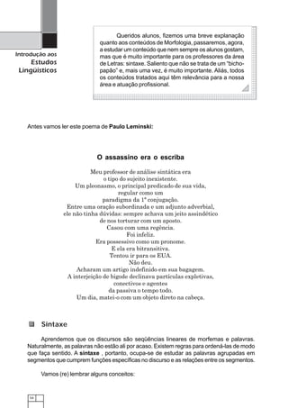 54
Introdução aos
Estudos
Lingüísticos
Antes vamos ler este poema de Paulo Leminski:
O assassino era o escriba
Meu professor de análise sintática era
o tipo do sujeito inexistente.
Um pleonasmo, o principal predicado de sua vida,
regular como um
paradigma da 1ª conjugação.
Entre uma oração subordinada e um adjunto adverbial,
ele não tinha dúvidas: sempre achava um jeito assindético
de nos torturar com um aposto.
Casou com uma regência.
Foi infeliz.
Era possessivo como um pronome.
E ela era bitransitiva.
Tentou ir para os EUA.
Não deu.
Acharam um artigo indefinido em sua bagagem.
A interjeição de bigode declinava partículas expletivas,
conectivos e agentes
da passiva o tempo todo.
Um dia, matei-o com um objeto direto na cabeça.
1234567890123456789012345678901212345678901234567890123456789012123456789012345678901234
1234567890123456789012345678901212345678901234567890123456789012123456789012345678901234
1234567890123456789012345678901212345678901234567890123456789012123456789012345678901234
1234567890123456789012345678901212345678901234567890123456789012123456789012345678901234
1234567890123456789012345678901212345678901234567890123456789012123456789012345678901234
1234567890123456789012345678901212345678901234567890123456789012123456789012345678901234
1234567890123456789012345678901212345678901234567890123456789012123456789012345678901234
1234567890123456789012345678901212345678901234567890123456789012123456789012345678901234
1234567890123456789012345678901212345678901234567890123456789012123456789012345678901234
1234567890123456789012345678901212345678901234567890123456789012123456789012345678901234
1234567890123456789012345678901212345678901234567890123456789012123456789012345678901234
1234567890123456789012345678901212345678901234567890123456789012123456789012345678901234
1234567890123456789012345678901212345678901234567890123456789012123456789012345678901234
1234567890123456789012345678901212345678901234567890123456789012123456789012345678901234
1234567890123456789012345678901212345678901234567890123456789012123456789012345678901234
1234567890123456789012345678901212345678901234567890123456789012123456789012345678901234
1234567890123456789012345678901212345678901234567890123456789012123456789012345678901234
1234567890123456789012345678901212345678901234567890123456789012123456789012345678901234
1234567890123456789012345678901212345678901234567890123456789012123456789012345678901234
1234567890123456789012345678901212345678901234567890123456789012123456789012345678901234
1234567890123456789012345678901212345678901234567890123456789012123456789012345678901234
1234567890123456789012345678901212345678901234567890123456789012123456789012345678901234
1234567890123456789012345678901212345678901234567890123456789012123456789012345678901234
1234567890123456789012345678901212345678901234567890123456789012123456789012345678901234
1234567890123456789012345678901212345678901234567890123456789012123456789012345678901234
1234567890123456789012345678901212345678901234567890123456789012123456789012345678901234
1234567890123456789012345678901212345678901234567890123456789012123456789012345678901234
1234567890123456789012345678901212345678901234567890123456789012123456789012345678901234
1234567890123456789012345678901212345678901234567890123456789012123456789012345678901234
1234567890123456789012345678901212345678901234567890123456789012123456789012345678901234
1234567890123456789012345678901212345678901234567890123456789012123456789012345678901234
1234567890123456789012345678901212345678901234567890123456789012123456789012345678901234
1234567890123456789012345678901212345678901234567890123456789012123456789012345678901234
1234567890123456789012345678901212345678901234567890123456789012123456789012345678901234
1234567890123456789012345678901212345678901234567890123456789012123456789012345678901234
1234567890123456789012345678901212345678901234567890123456789012123456789012345678901234
1234567890123456789012345678901212345678901234567890123456789012123456789012345678901234
1234567890123456789012345678901212345678901234567890123456789012123456789012345678901234
1234567890123456789012345678901212345678901234567890123456789012123456789012345678901234
1234567890123456789012345678901212345678901234567890123456789012123456789012345678901234
1234567890123456789012345678901212345678901234567890123456789012123456789012345678901234
Queridos alunos, fizemos uma breve explanação
quanto aos conteúdos de Morfologia, passaremos, agora,
a estudar um conteúdo que nem sempre os alunos gostam,
mas que é muito importante para os professores da área
de Letras: sintaxe. Saliento que não se trata de um “bicho-
papão” e, mais uma vez, é muito importante. Aliás, todos
os conteúdos tratados aqui têm relevância para a nossa
área e atuação profissional.
Aprendemos que os discursos são seqüências lineares de morfemas e palavras.
Naturalmente, as palavras não estão ali por acaso. Existem regras para ordená-las de modo
que faça sentido. A sintaxe , portanto, ocupa-se de estudar as palavras agrupadas em
segmentos que cumprem funções específicas no discurso e as relações entre os segmentos.
Vamos (re) lembrar alguns conceitos:
Sintaxe
 