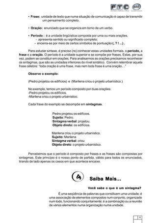 55
• Frase: unidade de texto que numa situação de comunicação é capaz de transmitir
um pensamento completo.
• Oração: enunciado que se organiza em torno de um verbo.
• Período : é a unidade lingüística composta por uma ou mais orações.
- apresenta sentido ou significado completo;
- encerra-se por meio de certos símbolos de pontuação (, ? ! ...) .
Para estudar sintaxe, é preciso (re) conhecer estas unidades formais. o período, a
frase e a oração. O período é a unidade superior e se compõe por frases. Estas, por sua
vez, podem se constituir em orações. Para analisarmos as orações precisamos reconhecer
os sintagmas, que são as unidades inferiores do nível sintático. Convém relembrar aquela
frase célebre: “toda oração é uma frase, mas nem toda frase é uma oração.. .”
Observe o exemplo:
(Pedro projetou os edifícios) e (Marilena criou o projeto urbanístico.)
No exemplo, temos um período composto por duas orações:
-Pedro projetou os edifícios.
-Marilena criou o projeto urbanístico.
Cada frase do exemplo se decompõe em sintagmas.
Percebemos que o período é composto por frases e as frases são compostas por
sintagmas. Este princípio é o nosso ponto de partida, válido para todos os enunciados,
tirando de lado apenas os casos em que acontece encaixe.
Pedro projetou os edifícios.
Sujeito: Pedro.
Sintagma verbal: projetou.
Objeto direto: os edifícios.
Saiba MaisSaiba MaisSaiba MaisSaiba MaisSaiba Mais...............
Marilena criou o projeto urbanístico.
Sujeito: Marilena
Sintagma verbal: criou
Objeto direto: o projeto urbanístico.
É uma seqüência de palavras que constituem uma unidade; é
uma associação de elementos compostos num conjunto, organizado
num todo, funcionando conjuntamente; é a combinação ou a reunião
de vários elementos numa organização numa unidade.
VVVVVocê saocê saocê saocê saocê sabe o que é um sintabe o que é um sintabe o que é um sintabe o que é um sintabe o que é um sintagma?gma?gma?gma?gma?
 