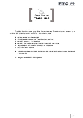59
E então, já está craque na análise dos sintagmas? Posso deixar por sua conta a
análise dos próximos exemplos? (Para ser feito em sala)
1) O meu amigo estuda alemão.
2) O meu amigo que veio de Caetité estuda alemão.
3) O rapaz presenciou o acidente.
4) O rapaz que trabalha na secretaria presenciou o acidente.
5) Aquele rapaz estrangeiro presenciou o acidente.
6) O porteiro está doente.
a. Tente analisar estas frases, destacando os SNs e destacando os seus elementos
constituintes.
b. Organize em forma de diagrama.
[ ]Agora é hora de
TRABALHAR
 