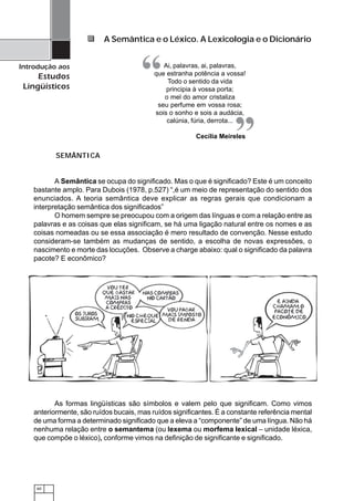 60
Introdução aos
Estudos
Lingüísticos
Ai, palavras, ai, palavras,
que estranha potência a vossa!
Todo o sentido da vida
principia à vossa porta;
o mel do amor cristaliza
seu perfume em vossa rosa;
sois o sonho e sois a audácia,
calúnia, fúria, derrota...
Cecília Meireles
A Semântica se ocupa do significado. Mas o que é significado? Este é um conceito
bastante amplo. Para Dubois (1978, p.527) “,é um meio de representação do sentido dos
enunciados. A teoria semântica deve explicar as regras gerais que condicionam a
interpretação semântica dos significados”
O homem sempre se preocupou com a origem das línguas e com a relação entre as
palavras e as coisas que elas significam, se há uma ligação natural entre os nomes e as
coisas nomeadas ou se essa associação é mero resultado de convenção. Nesse estudo
consideram-se também as mudanças de sentido, a escolha de novas expressões, o
nascimento e morte das locuções. Observe a charge abaixo: qual o significado da palavra
pacote? E econômico?
SEMÂNTICA
As formas lingüísticas são símbolos e valem pelo que significam. Como vimos
anteriormente, são ruídos bucais, mas ruídos significantes. É a constante referência mental
de uma forma a determinado significado que a eleva a “componente” de uma língua. Não há
nenhuma relação entre o semantema (ou lexema ou morfema lexical – unidade léxica,
que compõe o léxico), conforme vimos na definição de significante e significado.
tira da charge dos juros
A Semântica e o Léxico. A Lexicologia e o Dicionário
”
“
 