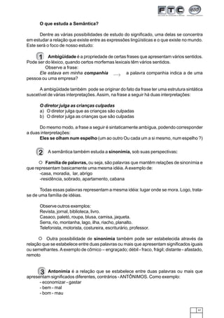 61
O que estuda a Semântica?
Dentre as várias possibilidades de estudo do significado, uma delas se concentra
em estudar a relação que existe entre as expressões lingüísticas e o que existe no mundo.
Este será o foco de nosso estudo:
1 Ambigüidade é a propriedade de certas frases que apresentam vários sentidos.
Pode ser do léxico, quando certos morfemas lexicais têm vários sentidos.
Observe a frase:
Ele estava em minha companhia a palavra companhia indica a de uma
pessoa ou uma empresa?
A ambigüidade também pode se originar do fato da frase ter uma estrutura sintática
suscetível de várias interpretações.Assim, na frase a seguir há duas interpretações:
O diretor julga as crianças culpadas
a) O diretor julga que as crianças são culpadas
b) O diretor julga as crianças que são culpadas
Do mesmo modo, a frase a seguir é sintaticamente ambígua, podendo corresponder
a duas interpretações:
Eles se olham num espelho (um ao outro Ou cada um a si mesmo, num espelho ?)
2 A semântica também estuda a sinonímia, sob suas perspectivas:
Família de palavras, ou seja, são palavras que mantêm relações de sinonímia e
que representam basicamente uma mesma idéia. A exemplo de:
-casa, moradia, lar, abrigo
-residência, sobrado, apartamento, cabana
Todas essas palavras representam a mesma idéia: lugar onde se mora. Logo, trata-
se de uma família de idéias.
Observe outros exemplos:
Revista, jornal, biblioteca, livro.
Casaco, paletó, roupa, blusa, camisa, jaqueta.
Serra, rio, montanha, lago, ilha, riacho, planalto.
Telefonista, motorista, costureira, escriturário, professor.
Outra possibilidade de sinonímia também pode ser estabelecida através da
relação que se estabelece entre duas palavras ou mais que apresentam significados iguais
ou semelhantes. Aexemplo de cômico – engraçado; débil - fraco, frágil; distante - afastado,
remoto
Antonímia é a relação que se estabelece entre duas palavras ou mais que
apresentam significados diferentes, contrários -ANTÔNIMOS. Como exemplo:
- economizar - gastar
- bem - mal
- bom - mau
123123
123
123123
123
3
 