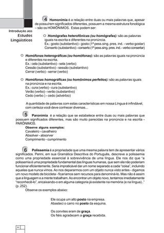 62
Introdução aos
Estudos
Lingüísticos
Homonímia é a relação entre duas ou mais palavras que, apesar
de possuírem significados diferentes, possuem a mesma estrutura fonológica
– são os HOMÔNIMOS. Estas podem ser:
Homógrafas heterofônicas (ou homógrafas): são as palavras
iguais na escrita e diferentes na pronúncia.
Ex.: gosto (substantivo) - gosto (1ª pess.sing. pres. ind. - verbo gostar)
Conserto (substantivo) -conserto(1ªpess.sing.pres.ind.-verboconsertar)
Homófonas heterográficas (ou homófonas): são as palavras iguais na pronúncia
e diferentes na escrita.
Ex.: cela (substantivo) - sela (verbo)
Cessão (substantivo) - sessão (substantivo)
Cerrar (verbo) - serrar (verbo)
Homófonas homográficas (ou homônimos perfeitos): são as palavras iguais
na pronúncia e na escrita.
Ex.: cura (verbo) - cura (substantivo)
Verão (verbo) - verão (substantivo)
Cedo (verbo ) - cedo (advérbio)
Aquantidade de palavras com estas características em nossa Língua é infindável,
com certeza você deve conhecer diversas...
Paronímia é a relação que se estabelece entre duas ou mais palavras que
possuem significados diferentes, mas são muito parecidas na pronúncia e na escrita -
PARÔNIMOS.
Observe alguns exemplos:
Cavaleiro - cavalheiro
Absolver - absorver
Comprimento - cumprimento
4
123
123123
123
123123
123
123123
5
Polissemia é a propriedade que uma mesma palavra tem de apresentar vários
significados. Perini, em sua Gramática Descritiva do Português, descreve a polissemia
como uma propriedade essencial à sobrevivência de uma língua. Ele nos diz que “a
polissemia é uma propriedade fundamental das línguas humanas, que sem ela não poderiam
funcionar eficientemente. Seria impraticável dar um nome separado a cada “coisa”, incluindo
aquelas que nunca vimos.Ao nos depararmos com um objeto nunca visto antes - digamos
um novo modelo de bicicleta - ficaríamos sem recursos para denominá-lo. Mas não é assim
que a linguagem e a mente trabalham.Ao encontrar um objeto novo, tentamos imediatamente
“reconhecê-lo”, encaixando-o em alguma categoria já existente na memória (e na língua)..”
(p. 252).
Observe os exemplos abaixo:
6
Ele ocupa um alto posto na empresa.
Abasteci o carro no posto da esquina.
Os convites eram de graça.
Os fiéis agradecem a graça recebida.
 