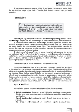 63
Traçamos um panorama geral do estudo da semântica. Naturalmente, muito ainda
há por descobrir. Agora é com você... Pesquise, leia, descubra, passe o conhecimento
adiante...
LEXICOLOGIA
Lexicologia, segundo o Dicionário Universal da Língua Portuguesa é o estudo
da etimologia das palavras, dos elementos que as compõem e das suas diversas acepções.
A fim de ficar ainda mais claro, a etimologia estuda a origem e a formação das
palavras. O estudo da origem e desenvolvimento das palavras teve início com a especulação
de certos filósofos do quinto século antes de Cristo. Eles sabiam distinguir o estudo da
origem das palavras, etimologia propriamente dita e o estudo do que elas representam
mais ou menos o que é hoje a semântica.
O próprio nome “etimologia” refere-se a uma transcrição latina de uma das formas
do vocábulo grego “etmos”, significando “verdadeiro” ou “real”. Esse conceito nos leva a um
outro termo – o dicionário, ou seja, conjunto dos vocábulos de uma língua ou dos termos
próprios de uma ciência ou arte, dispostos por ordem alfabética e com a respectiva
significação ou a sua versão noutra língua..
Vamos conhecer um pouco mais sobre a origem do dicionário?
Os dicionários existem desde os tempos antigos. Os gregos e romanos já recorriam
a eles para solucionar dúvidas e esclarecer termos e conceitos. Esses primeiros dicionários
não eram organizados alfabeticamente.Apenas reuniam definições de conteúdos lingüísticos
ou literários. Só no final da Idade Média foi que começaram a aparecer dicionários e
glossários organizados alfabeticamente. Quando as glosas desses manuscritos latinos
ficaram muito numerosas, os monges passaram a ordená-las alfabeticamente para facilitar
sua localização. Nasceu aí uma primeira tentativa de dicionário bilíngüe latim-vernáculo. A
invenção da imprensa, no século XV, deu novo impulso à difusão e ao uso dos dicionários.
Tipos de dicionário
Há diferentes tipos de dicionário. Entre os mais comuns destacam-se:
dicionários gerais da língua: em versão extensa ou adaptada a usos escolares.
Contêm um grande número de palavras, definidas em suas várias acepções ou
significados.
dicionários etimológicos: trazem a origem de cada palavra, sua formação e
evolução.
dicionários de sinônimos e antônimos: definem o significado das palavras,
Depois de falarmos sobre Semântica, nada melhor do
que ampliarmos os nossos horizontes com o estudo da
Lexicologia. O termo pode lhe parecer novo, mas o seu
significado é bastante conhecido. Vamos a ele...
 