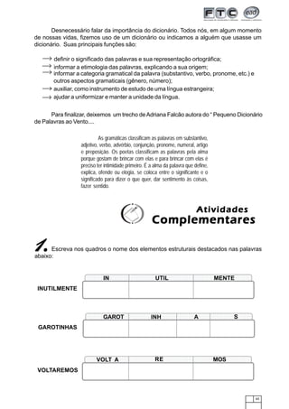 65
Desnecessário falar da importância do dicionário. Todos nós, em algum momento
de nossas vidas, fizemos uso de um dicionário ou indicamos a alguém que usasse um
dicionário. Suas principais funções são:
definir o significado das palavras e sua representação ortográfica;
informar a etimologia das palavras, explicando a sua origem;
informar a categoria gramatical da palavra (substantivo, verbo, pronome, etc.) e
outros aspectos gramaticais (gênero, número);
auxiliar, como instrumento de estudo de uma língua estrangeira;
ajudar a uniformizar e manter a unidade da língua.
Para finalizar, deixemos um trecho deAdriana Falcão autora do “ Pequeno Dicionário
de Palavras ao Vento....
As gramáticas classificam as palavras em substantivo,
adjetivo, verbo, advérbio, conjunção, pronome, numeral, artigo
e preposição. Os poetas classificam as palavras pela alma
porque gostam de brincar com elas e para brincar com elas é
preciso ter intimidade primeiro. É a alma da palavra que define,
explica, ofende ou elogia, se coloca entre o significante e o
significado para dizer o que quer, dar sentimento às coisas,
fazer sentido.
Escreva nos quadros o nome dos elementos estruturais destacados nas palavras
abaixo:
ComplementaresComplementaresComplementaresComplementaresComplementares
AtividadesAtividadesAtividadesAtividadesAtividades
11111.....
INUTILMENTE
123456789012345678901234567890121234567890123456789012345678901212345678901234567890123456123456789012345678901234567890121234567890123456789012345678901212345678901234567890123456
123456789012345678901234567890121234567890123456789012345678901212345678901234567890123456
123456789012345678901234567890121234567890123456789012345678901212345678901234567890123456123456789012345678901234567890121234567890123456789012345678901212345678901234567890123456IN UTIL MENTE
1234567890123456789012345678901212345678901234567890123456789012123456789012345678901234567
1234567890123456789012345678901212345678901234567890123456789012123456789012345678901234567
1234567890123456789012345678901212345678901234567890123456789012123456789012345678901234567
1234567890123456789012345678901212345678901234567890123456789012123456789012345678901234567
1234567890123456789012345678901212345678901234567890123456789012123456789012345678901234567
GAROTINHAS
GAROT INH A S
123456789012345678901234567890121234567890123456789012345678901212345678901234567890123456
123456789012345678901234567890121234567890123456789012345678901212345678901234567890123456123456789012345678901234567890121234567890123456789012345678901212345678901234567890123456
123456789012345678901234567890121234567890123456789012345678901212345678901234567890123456
123456789012345678901234567890121234567890123456789012345678901212345678901234567890123456
VOLTAREMOS
VOLT A RE MOS
 
