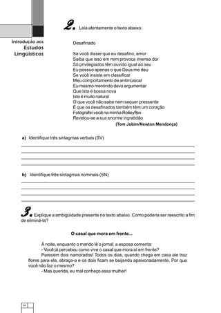 66
Introdução aos
Estudos
Lingüísticos
Leia atentamente o texto abaixo:
Desafinado
Se você disser que eu desafino, amor
Saiba que isso em mim provoca imensa dor
Só privilegiados têm ouvido igual ao seu
Eu possuo apenas o que Deus me deu
Se você insiste em classificar
Meu comportamento de antimusical
Eu mesmo mentindo devo argumentar
Que isto é bossa nova
Isto é muito natural
O que você não sabe nem sequer pressente
É que os desafinados também têm um coração
Fotografei você na minha Rolleyflex
Revelou-se a sua enorme ingratidão
a) Identifique três sintagmas verbais (SV)
2.2.2.2.2.
(Tom Jobim/Newton Mendonça)
b) Identifique três sintagmas nominais (SN)
Explique a ambigüidade presente no texto abaixo. Como poderia ser reescrito a fim
de eliminá-la?
O casal que mora em frente...
À noite, enquanto o marido lê o jornal, a esposa comenta:
- Você já percebeu como vive o casal que mora aí em frente?
Parecem dois namorados! Todos os dias, quando chega em casa ele traz
flores para ela, abraça-a e os dois ficam se beijando apaixonadamente. Por que
você não faz o mesmo?
- Mas querida, eu mal conheço essa mulher!
3.3.3.3.3.
 