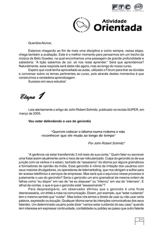67
QueridosAlunos,
Estamos chegando ao fim de mais uma disciplina e como sempre, nessa etapa,
chega também a avaliação. Este é o melhor momento para pensarmos em um trecho da
música de Beto Guedes, na qual encontramos uma passagem de grande profundidade e
sabedoria: “A lição sabemos de cor, só nos resta aprender.” Será que aprendemos?
Naturalmente, essa resposta será dada não agora, mas ao longo do nosso curso.
Espero que você tenha aproveitado as aulas, utilizado o Fórum para tirar as dúvidas
e conversar sobre os temas pertinentes ao curso, pois através destes momentos é que
construímos a verdadeira aprendizagem.
Sucesso em seus estudos!
AtividadeAtividadeAtividadeAtividadeAtividade
OrientadaOrientadaOrientadaOrientadaOrientada
EtapaEtapaEtapaEtapaEtapa 11111
Leia atentamente o artigo de John Robert Schmitz, publicado na revista SUPER, em
março de 2005.
Vou estar defendendo o uso do gerúndio
“A gerência vai estar transferindo 3 mil reais de sua conta.” Quem falar ou escrever
uma frase assim atualmente corre o risco de ser ridicularizado. Culpa do gerúndio (e de sua
junção com os verbos ir e estar), tachado de “assassino” do idioma por alguns gramáticos
e formadores de opinião da mídia. Esse gerúndio é vítima da irritação dos usuários com
seus maiores divulgadores, os operadores de telemarketing, que nos obrigam a sofrer para
ter acesso telefônico a serviços de empresas. Mas será que o equívoco nesse processo é
justamente o uso do gerúndio? Seria o gerúndio um erro gramatical da mesma ordem de
falhas como “eu dispor” em vez de “se eu dispuser” ou “interviu” em vez de “interveio”. E
afinal de contas, o que é que o gerúndio está “assassinando”?
Para desprestigiá-lo, um observador afirmou que o gerúndio é uma firula
desnecessária, um drible a mais na comunicação. Dizem, por exemplo, que “estar cuidando”
tem o mesmo sentido que “cuidar”. Mas todos nós temos o direito de usar ou não usar certa
palavra, expressão ou locução. Qualquer idioma serve às intenções comunicativas dos seus
falantes. Um determinado usuário pode dizer “vamos estar cuidando do seu caso” quando
tem interesse em expressar continuidade, cordialidade ou polidez ao passo que outro falante
“Querem colocar o idioma numa redoma e não
reconhecer que ele muda ao longo do tempo”
Por John Robert Schmitz*
 