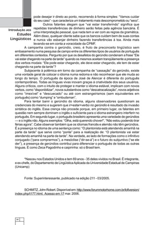 68
Introdução aos
Estudos
Lingüísticos
pode desejar ir direto ao ponto, recorrendo à forma simples: “Vamos cuidar
do seu caso” - que caracteriza um tratamento mais descomprometido ou “seco”.
Outros falantes alegam que “vai estar transferindo” significa que
repetidas transferências de dinheiro serão feitas pela agência bancária. É
uma interpretação pessoal, que nada tem a ver com as regras da gramática.
Além disso, qualquer cliente sabe que os bancos cuidam bem de suas contas
e nunca vão esbanjar dinheiro fazendo transferências à toa. Ainda mais
levando-se em conta a voracidade da CPMF.
A campanha contra o gerúndio, creio, é fruto de preconceito lingüístico sem
embasamento numa pesquisa de campo entre os diferentes tipos de usuários de português
em diferentes contextos. Pergunto por que os desafetos do gerúndio condenam a frase “Ele
vai estar chegando na parte da tarde” quando os mesmos aceitam tranqüilamente a presença
dos verbos modais: “Ele pode estar chegando, ele deve estar chegando, ele tem de estar
chegando na parte da tarde”?
Subjacente à polêmica em torno da campanha de “cassação” do gerúndio, existe
uma vontade geral de colocar o idioma numa redoma e não reconhecer que ele muda ao
longo do tempo. O português da época de José de Alencar é diferente do português
contemporâneo. Todas as línguas vivas inovam graças à criatividade dos seus usuários.
Alguns críticos, com o intuito de proteger e manter o idioma estável, implicam com novos
verbos, como “disponibilizar”, novos substantivos como “descatracalização”, novos adjetivos
como “imexível” e “descuecado” ou até com estrangeirismos (sem equivalentes em
português) como “dumping” e “ombudsman”.
Para tentar banir o gerúndio do idioma, alguns observadores questionam as
credenciais do mesmo e sugerem que ir+estar+verbo no gerúndio é resultado da invasão
sintática do inglês. Essa crença não procede porque, em primeiro lugar, os falantes em
questão nem sempre dominam o inglês o suficiente para o idioma estrangeiro interferir no
português. Em segundo lugar, o português brasileiro apresenta uma variedade de gerúndios
— e o inglês não.Alguns exemplos: “Olha, está querendo chover!”, “Não estou podendo tirar
férias agora”. Cabe observar também que os idiomas francês e alemão não têm gerúndios.
É a presença no idioma de uma sentença como: “O plantonista está atendendo amanhã na
parte da tarde” que serve como “ponte” para a realização de: “O plantonista vai estar
atendendo amanhã na parte da tarde”. Na verdade, ao lado de formações como o infinitivo
conjugado (“para comprarmos”), a mesóclise (“dir-se-á”) e o futuro do subjuntivo (“se ele
der”), a presença de gerúndios contribui para diferenciar o português de todas as outras
línguas. É como Zeca Pagodinho e caipirinha: só o Brasil tem.
*Nasceu nos Estados Unidos e tem 69 anos - 35 deles vividos no Brasil. É integrante,
e ex-chefe, do Departamento de LingüísticaAplicada da Universidade Estadual de Campinas
(Unicamp)
Fonte: Superinteressante, publicado na edição 211 - 03/2005.
SCHMITZ,JohnRobert.Disponívelem:http://www.forummotorhome.com.br/lofiversion/
index.php/t177.html. Acesso em:17 mar. 2006.
 