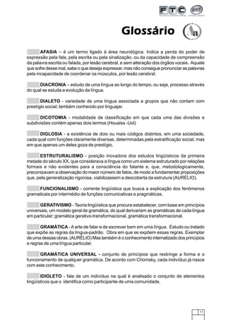 71
GlossárioGlossárioGlossárioGlossárioGlossário
AFASIA – é um termo ligado à área neurológica. Indica a perda do poder de
expressão pela fala, pela escrita ou pela sinalização, ou da capacidade de compreensão
da palavra escrita ou falada, por lesão cerebral, e sem alteração dos órgãos vocais. Aquele
que sofre desse mal, sabe o que deseja expressar, mas não consegue pronunciar as palavras
pela incapacidade de coordenar os músculos, por lesão cerebral.
DIACRONIA – estudo de uma língua ao longo do tempo, ou seja, processo através
do qual se estuda a evolução da língua.
DIALETO - variedade de uma língua associada a grupos que não contam com
prestígio social; também conhecido por linguajar.
DICOTOMIA - modalidade de classificação em que cada uma das divisões e
subdivisões contém apenas dois termos (Houaiss -Uol)
DIGLOSIA - a existência de dois ou mais códigos distintos, em uma sociedade,
cada qual com funções claramente diversas, determinadas pela estratificação social, mas
em que apenas um deles goza de prestígio.
ESTRUTURALISMO - posição inovadora dos estudos lingüísticos da primeira
metade do século XX, que considerava a língua como um sistema estruturado por relações
formais e não evidentes para a consciência do falante e, que, metodologicamente,
preconizavam a observação do maior número de fatos, de modo a fundamentar proposições
que, pela generalização rigorosa, viabilizassem a descoberta da estrutura (AURÉLIO).
FUNCIONALISMO - corrente lingüística que busca a explicação dos fenômenos
gramaticais por intermédio de funções comunicativas e pragmáticas.
GERATIVISMO - Teoria lingüística que procura estabelecer, com base em princípios
universais, um modelo geral de gramática, do qual derivariam as gramáticas de cada língua
em particular; gramática gerativo-transformacional, gramática transformacional.
GRAMÁTICA -Aarte de falar e de escrever bem em uma língua. Estudo ou tratado
que expõe as regras da língua-padrão. Obra em que se expõem essas regras. Exemplar
de uma dessas obras. (AURÈLIO) Mas também é o conhecimento internalizado dos princípios
e regras de uma língua particular.
GRAMÁTICA UNIVERSAL - conjunto de princípios que restringe a forma e o
funcionamento de qualquer gramática. De acordo com Chomsky, cada indivíduo já nasce
com este conhecimento.
IDIOLETO - fala de um indivíduo na qual é analisado o conjunto de elementos
lingüísticos que o identifica como participante de uma comunidade.
 