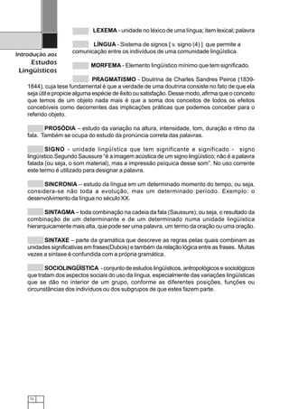 72
Introdução aos
Estudos
Lingüísticos
LEXEMA - unidade no léxico de uma língua; item lexical; palavra
LÍNGUA - Sistema de signos [ v. signo (4) ] que permite a
comunicação entre os indivíduos de uma comunidade lingüística.
MORFEMA - Elemento lingüístico mínimo que tem significado.
PRAGMATISMO - Doutrina de Charles Sandres Peirce (1839-
1844), cuja tese fundamental é que a verdade de uma doutrina consiste no fato de que ela
seja útil e propicie alguma espécie de êxito ou satisfação. Desse modo, afirma que o conceito
que temos de um objeto nada mais é que a soma dos conceitos de todos os efeitos
concebíveis como decorrentes das implicações práticas que podemos conceber para o
referido objeto.
PROSÓDIA – estudo da variação na altura, intensidade, tom, duração e ritmo da
fala. Também se ocupa do estudo da pronúncia correta das palavras.
SIGNO - unidade lingüística que tem significante e significado - signo
lingüístico.Segundo Saussure “é a imagem acústica de um signo lingüístico; não é a palavra
falada (ou seja, o som material), mas a impressão psíquica desse som”. No uso corrente
este termo é utilizado para designar a palavra.
SINCRONIA – estudo da língua em um determinado momento do tempo, ou seja,
considera-se não toda a evolução, mas um determinado período. Exemplo: o
desenvolvimento da língua no século XX.
SINTAGMA – toda combinação na cadeia da fala (Saussure), ou seja, o resultado da
combinação de um determinante e de um determinado numa unidade lingüística
hierarquicamente mais alta, que pode ser uma palavra, um termo da oração ou uma oração.
SINTAXE – parte da gramática que descreve as regras pelas quais combinam as
unidades significativas em frases(Dubois) e também da relação lógica entre as frases. Muitas
vezes a sintaxe é confundida com a própria gramática.
SOCIOLINGÜÍSTICA - conjunto de estudos lingüísticos, antropológicos e sociológicos
que tratam dos aspectos sociais do uso da língua, especialmente das variações lingüísticas
que se dão no interior de um grupo, conforme as diferentes posições, funções ou
circunstâncias dos indivíduos ou dos subgrupos de que estes fazem parte.
 