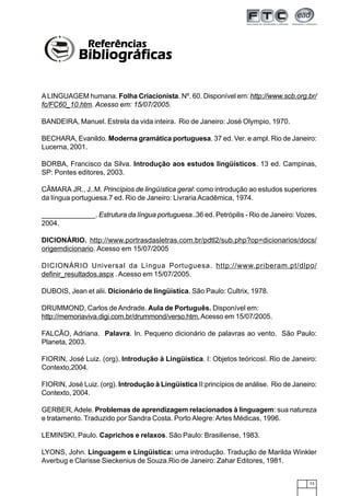 73
ALINGUAGEM humana. Folha Criacionista. Nº. 60. Disponível em: http://www.scb.org.br/
fc/FC60_10.htm. Acesso em: 15/07/2005.
BANDEIRA, Manuel. Estrela da vida inteira. Rio de Janeiro: José Olympio, 1970.
BECHARA, Evanildo. Moderna gramática portuguesa. 37 ed. Ver. e ampl. Rio de Janeiro:
Lucerna, 2001.
BORBA, Francisco da Silva. Introdução aos estudos lingüísticos. 13 ed. Campinas,
SP: Pontes editores, 2003.
CÂMARA JR., J..M. Princípios de lingüística geral: como introdução ao estudos superiores
da língua portuguesa.7 ed. Rio de Janeiro: Livraria Acadêmica, 1974.
______________. Estrutura da língua portuguesa..36 ed. Petrópilis - Rio de Janeiro: Vozes,
2004.
DICIONÁRIO. http://www.portrasdasletras.com.br/pdtl2/sub.php?op=dicionarios/docs/
origemdicionario. Acesso em 15/07/2005
DICIONÁRIO Universal da Língua Portuguesa. http://www.priberam.pt/dlpo/
definir_resultados.aspx .Acesso em 15/07/2005.
DUBOIS, Jean et alii. Dicionário de lingüística. São Paulo: Cultrix, 1978.
DRUMMOND, Carlos de Andrade. Aula de Português. Disponível em:
http://memoriaviva.digi.com.br/drummond/verso.htm.Acesso em 15/07/2005.
FALCÃO, Adriana. Palavra. In. Pequeno dicionário de palavras ao vento. São Paulo:
Planeta, 2003.
FIORIN, José Luiz. (org). Introdução à Lingüística. I: Objetos teóricosI. Rio de Janeiro:
Contexto,2004.
FIORIN, José Luiz. (org). Introdução à Lingüística II:princípios de análise. Rio de Janeiro:
Contexto, 2004.
GERBER,Adele. Problemas de aprendizagem relacionados à linguagem: sua natureza
e tratamento. Traduzido por Sandra Costa. Porto Alegre:Artes Médicas, 1996.
LEMINSKI, Paulo. Caprichos e relaxos. São Paulo: Brasiliense, 1983.
LYONS, John. Linguagem e Lingüística: uma introdução. Tradução de Marilda Winkler
Averbug e Clarisse Sieckenius de Souza.Rio de Janeiro: Zahar Editores, 1981.
ReferênciasReferênciasReferênciasReferênciasReferências
BibliográficasBibliográficasBibliográficasBibliográficasBibliográficas
 